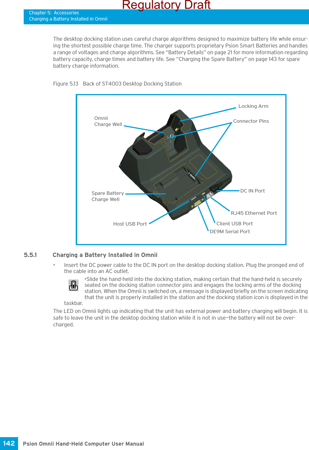 Chapter 5: AccessoriesCharging a Battery Installed in OmniiPsion Omnii Hand-Held Computer User Manual142 The desktop docking station uses careful charge algorithms designed to maximize battery life while ensur-ing the shortest possible charge time. The charger supports proprietary Psion Smart Batteries and handles a range of voltages and charge algorithms. See “Battery Details” on page 21 for more information regarding battery capacity, charge times and battery life. See “Charging the Spare Battery” on page 143 for spare battery charge information.Figure 5.13  Back of ST4003 Desktop Docking Station5.5.1 Charging a Battery Installed in Omnii• Insert the DC power cable to the DC IN port on the desktop docking station. Plug the pronged end of the cable into an AC outlet.•Slide the hand-held into the docking station, making certain that the hand-held is securely seated on the docking station connector pins and engages the locking arms of the docking station. When the Omnii is switched on, a message is displayed briefly on the screen indicating that the unit is properly installed in the station and the docking station icon is displayed in the taskbar.The LED on Omnii lights up indicating that the unit has external power and battery charging will begin. It is safe to leave the unit in the desktop docking station while it is not in use—the battery will not be over-charged.Charge WellDC IN PortSpare BatteryHost USB Port Client USB PortRJ45 Ethernet PortDE9M Serial PortConnector PinsLocking ArmCharge WellOmniiRegulatory Draft