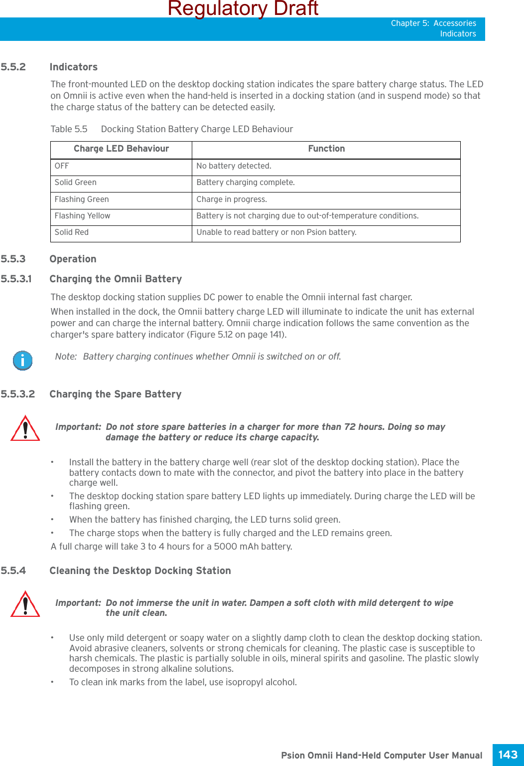 Chapter 5: AccessoriesIndicators143 Psion Omnii Hand-Held Computer User Manual5.5.2 IndicatorsThe front-mounted LED on the desktop docking station indicates the spare battery charge status. The LED on Omnii is active even when the hand-held is inserted in a docking station (and in suspend mode) so that the charge status of the battery can be detected easily.5.5.3 Operation 5.5.3.1 Charging the Omnii BatteryThe desktop docking station supplies DC power to enable the Omnii internal fast charger.When installed in the dock, the Omnii battery charge LED will illuminate to indicate the unit has external power and can charge the internal battery. Omnii charge indication follows the same convention as the charger&apos;s spare battery indicator (Figure 5.12 on page 141).5.5.3.2 Charging the Spare Battery• Install the battery in the battery charge well (rear slot of the desktop docking station). Place the battery contacts down to mate with the connector, and pivot the battery into place in the battery charge well.• The desktop docking station spare battery LED lights up immediately. During charge the LED will be flashing green. • When the battery has finished charging, the LED turns solid green.• The charge stops when the battery is fully charged and the LED remains green.A full charge will take 3 to 4 hours for a 5000 mAh battery.5.5.4 Cleaning the Desktop Docking Station• Use only mild detergent or soapy water on a slightly damp cloth to clean the desktop docking station. Avoid abrasive cleaners, solvents or strong chemicals for cleaning. The plastic case is susceptible to harsh chemicals. The plastic is partially soluble in oils, mineral spirits and gasoline. The plastic slowly decomposes in strong alkaline solutions.• To clean ink marks from the label, use isopropyl alcohol. Table 5.5  Docking Station Battery Charge LED BehaviourCharge LED Behaviour FunctionOFF No battery detected.Solid Green Battery charging complete.Flashing Green Charge in progress.Flashing Yellow Battery is not charging due to out-of-temperature conditions.Solid Red Unable to read battery or non Psion battery.Note: Battery charging continues whether Omnii is switched on or off.Important: Do not store spare batteries in a charger for more than 72 hours. Doing so may damage the battery or reduce its charge capacity. Important: Do not immerse the unit in water. Dampen a soft cloth with mild detergent to wipe the unit clean.Regulatory Draft