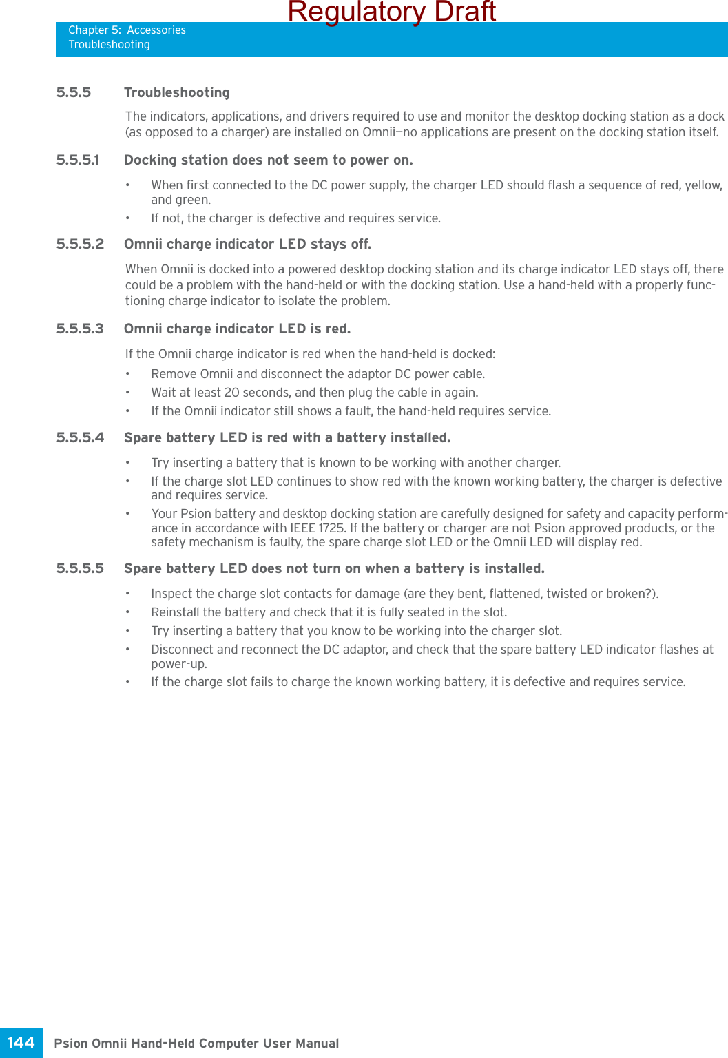 Chapter 5: AccessoriesTroubleshootingPsion Omnii Hand-Held Computer User Manual144 5.5.5 TroubleshootingThe indicators, applications, and drivers required to use and monitor the desktop docking station as a dock (as opposed to a charger) are installed on Omnii—no applications are present on the docking station itself.5.5.5.1 Docking station does not seem to power on.• When first connected to the DC power supply, the charger LED should flash a sequence of red, yellow, and green.• If not, the charger is defective and requires service.5.5.5.2 Omnii charge indicator LED stays off.When Omnii is docked into a powered desktop docking station and its charge indicator LED stays off, there could be a problem with the hand-held or with the docking station. Use a hand-held with a properly func-tioning charge indicator to isolate the problem.5.5.5.3 Omnii charge indicator LED is red.If the Omnii charge indicator is red when the hand-held is docked:• Remove Omnii and disconnect the adaptor DC power cable. • Wait at least 20 seconds, and then plug the cable in again. • If the Omnii indicator still shows a fault, the hand-held requires service.5.5.5.4 Spare battery LED is red with a battery installed.• Try inserting a battery that is known to be working with another charger.• If the charge slot LED continues to show red with the known working battery, the charger is defective and requires service. • Your Psion battery and desktop docking station are carefully designed for safety and capacity perform-ance in accordance with IEEE 1725. If the battery or charger are not Psion approved products, or the safety mechanism is faulty, the spare charge slot LED or the Omnii LED will display red.5.5.5.5 Spare battery LED does not turn on when a battery is installed.• Inspect the charge slot contacts for damage (are they bent, flattened, twisted or broken?). • Reinstall the battery and check that it is fully seated in the slot. • Try inserting a battery that you know to be working into the charger slot.• Disconnect and reconnect the DC adaptor, and check that the spare battery LED indicator flashes at power-up. • If the charge slot fails to charge the known working battery, it is defective and requires service.Regulatory Draft