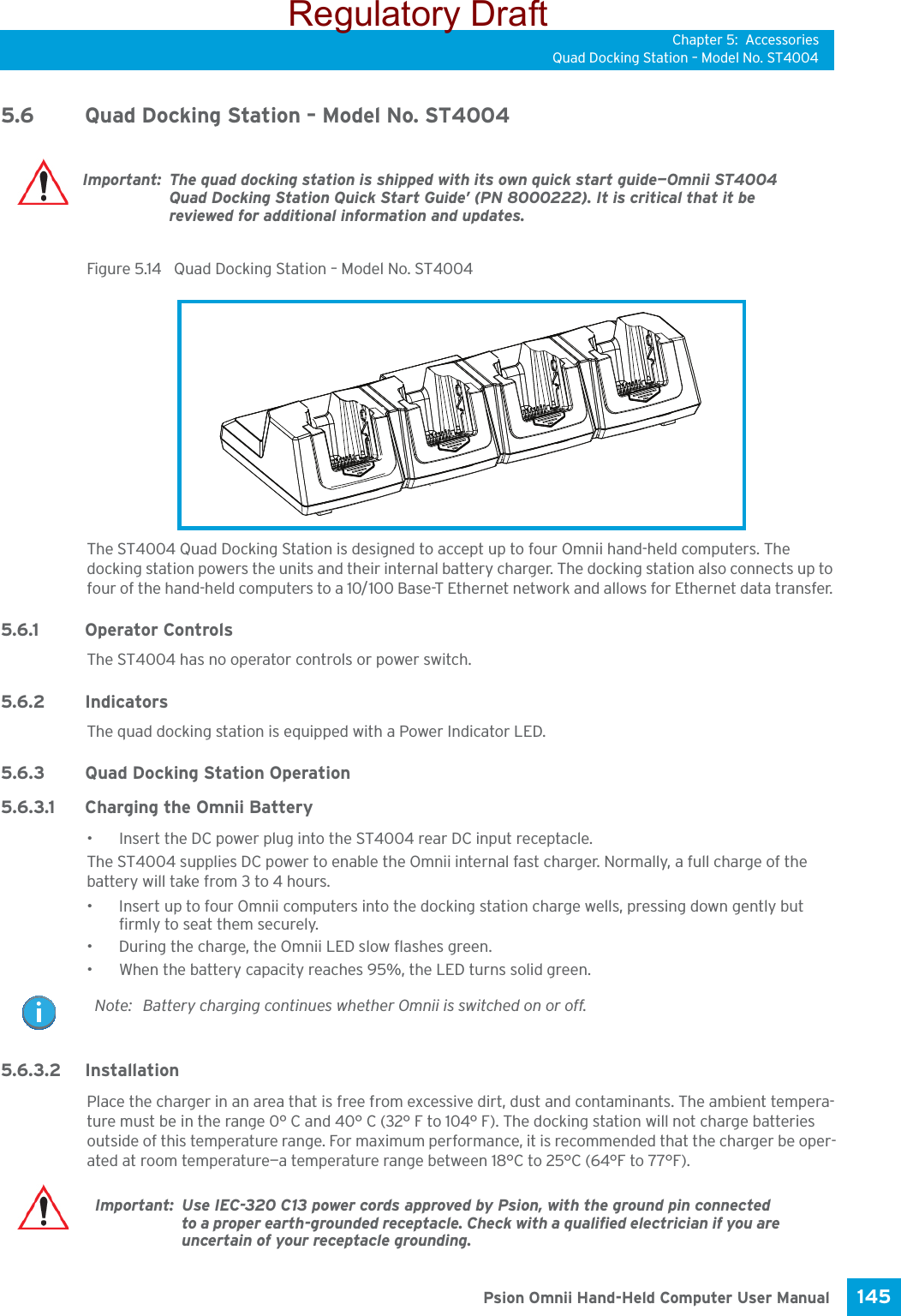 Chapter 5: AccessoriesQuad Docking Station – Model No. ST4004145 Psion Omnii Hand-Held Computer User Manual5.6 Quad Docking Station – Model No. ST4004Figure 5.14  Quad Docking Station – Model No. ST4004The ST4004 Quad Docking Station is designed to accept up to four Omnii hand-held computers. The docking station powers the units and their internal battery charger. The docking station also connects up to four of the hand-held computers to a 10/100 Base-T Ethernet network and allows for Ethernet data transfer. 5.6.1 Operator ControlsThe ST4004 has no operator controls or power switch.5.6.2 IndicatorsThe quad docking station is equipped with a Power Indicator LED. 5.6.3 Quad Docking Station Operation5.6.3.1 Charging the Omnii Battery• Insert the DC power plug into the ST4004 rear DC input receptacle.The ST4004 supplies DC power to enable the Omnii internal fast charger. Normally, a full charge of the battery will take from 3 to 4 hours.• Insert up to four Omnii computers into the docking station charge wells, pressing down gently but firmly to seat them securely.• During the charge, the Omnii LED slow flashes green.• When the battery capacity reaches 95%, the LED turns solid green.5.6.3.2 InstallationPlace the charger in an area that is free from excessive dirt, dust and contaminants. The ambient tempera-ture must be in the range 0° C and 40° C (32° F to 104° F). The docking station will not charge batteries outside of this temperature range. For maximum performance, it is recommended that the charger be oper-ated at room temperature—a temperature range between 18°C to 25°C (64°F to 77°F).Important: The quad docking station is shipped with its own quick start guide—Omnii ST4004 Quad Docking Station Quick Start Guide’ (PN 8000222). It is critical that it be reviewed for additional information and updates.Note: Battery charging continues whether Omnii is switched on or off.Important: Use IEC-320 C13 power cords approved by Psion, with the ground pin connected to a proper earth-grounded receptacle. Check with a qualified electrician if you are uncertain of your receptacle grounding. Regulatory Draft