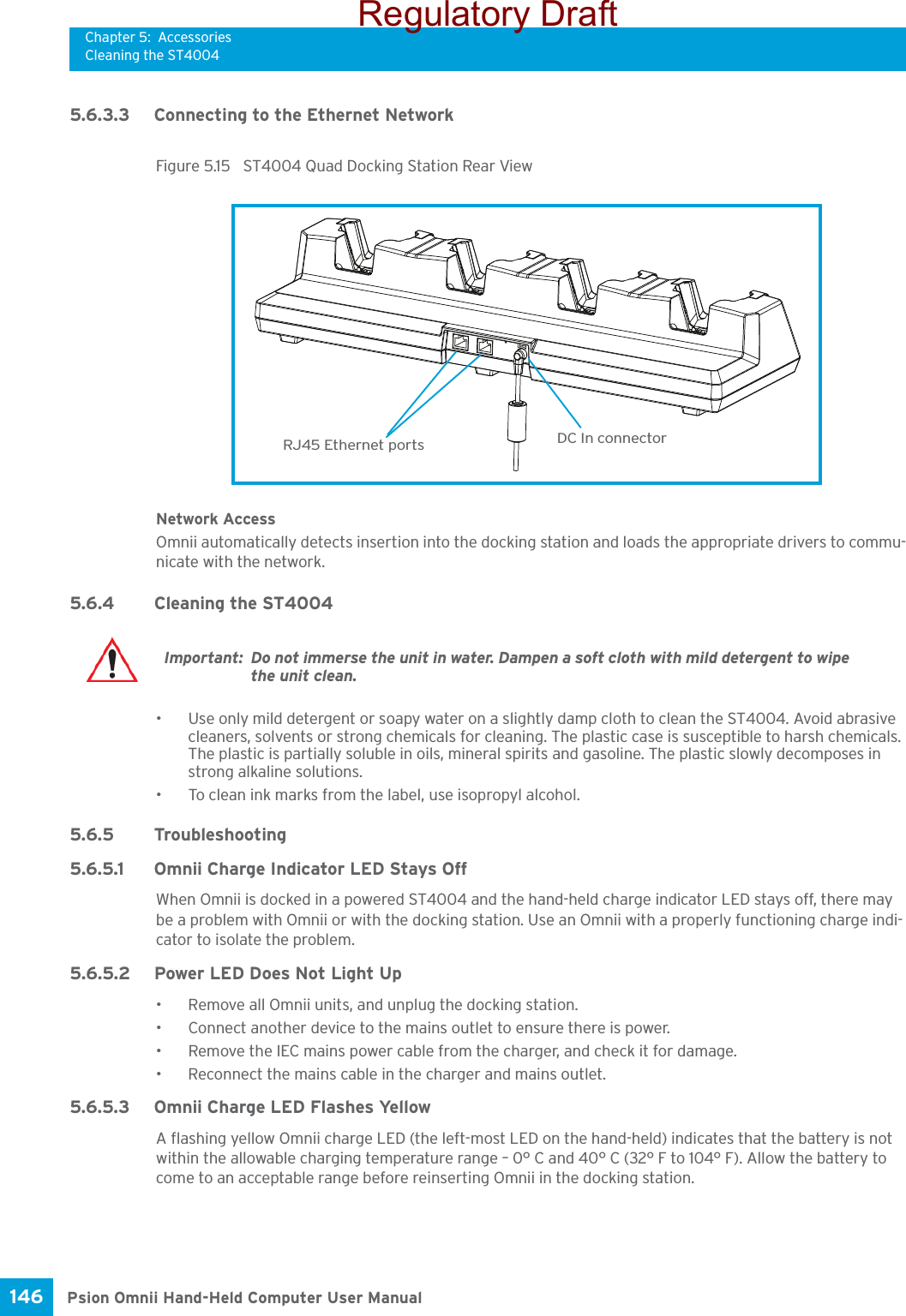 Chapter 5: AccessoriesCleaning the ST4004Psion Omnii Hand-Held Computer User Manual146 5.6.3.3 Connecting to the Ethernet NetworkFigure 5.15  ST4004 Quad Docking Station Rear ViewNetwork AccessOmnii automatically detects insertion into the docking station and loads the appropriate drivers to commu-nicate with the network.5.6.4 Cleaning the ST4004• Use only mild detergent or soapy water on a slightly damp cloth to clean the ST4004. Avoid abrasive cleaners, solvents or strong chemicals for cleaning. The plastic case is susceptible to harsh chemicals. The plastic is partially soluble in oils, mineral spirits and gasoline. The plastic slowly decomposes in strong alkaline solutions.• To clean ink marks from the label, use isopropyl alcohol. 5.6.5 Troubleshooting5.6.5.1 Omnii Charge Indicator LED Stays OffWhen Omnii is docked in a powered ST4004 and the hand-held charge indicator LED stays off, there may be a problem with Omnii or with the docking station. Use an Omnii with a properly functioning charge indi-cator to isolate the problem.5.6.5.2 Power LED Does Not Light Up• Remove all Omnii units, and unplug the docking station. • Connect another device to the mains outlet to ensure there is power. • Remove the IEC mains power cable from the charger, and check it for damage.• Reconnect the mains cable in the charger and mains outlet.5.6.5.3 Omnii Charge LED Flashes YellowA flashing yellow Omnii charge LED (the left-most LED on the hand-held) indicates that the battery is not within the allowable charging temperature range – 0° C and 40° C (32° F to 104° F). Allow the battery to come to an acceptable range before reinserting Omnii in the docking station.RJ45 Ethernet ports DC In connectorImportant: Do not immerse the unit in water. Dampen a soft cloth with mild detergent to wipe the unit clean.Regulatory Draft