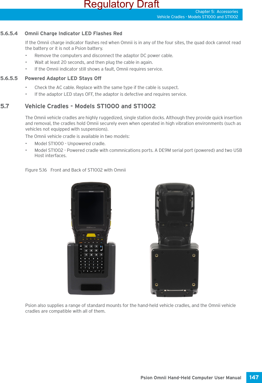 Chapter 5: AccessoriesVehicle Cradles - Models ST1000 and ST1002147 Psion Omnii Hand-Held Computer User Manual5.6.5.4 Omnii Charge Indicator LED Flashes RedIf the Omnii charge indicator flashes red when Omnii is in any of the four sites, the quad dock cannot read the battery or it is not a Psion battery.• Remove the computers and disconnect the adaptor DC power cable. • Wait at least 20 seconds, and then plug the cable in again. • If the Omnii indicator still shows a fault, Omnii requires service.5.6.5.5 Powered Adaptor LED Stays Off• Check the AC cable. Replace with the same type if the cable is suspect.• If the adaptor LED stays OFF, the adaptor is defective and requires service.5.7 Vehicle Cradles - Models ST1000 and ST1002 The Omnii vehicle cradles are highly ruggedized, single station docks. Although they provide quick insertion and removal, the cradles hold Omnii securely even when operated in high vibration environments (such as vehicles not equipped with suspensions). The Omnii vehicle cradle is available in two models: • Model ST1000 - Unpowered cradle.• Model ST1002 - Powered cradle with commnications ports. A DE9M serial port (powered) and two USB Host interfaces. Figure 5.16  Front and Back of ST1002 with OmniiPsion also supplies a range of standard mounts for the hand-held vehicle cradles, and the Omnii vehicle cradles are compatible with all of them.Regulatory Draft