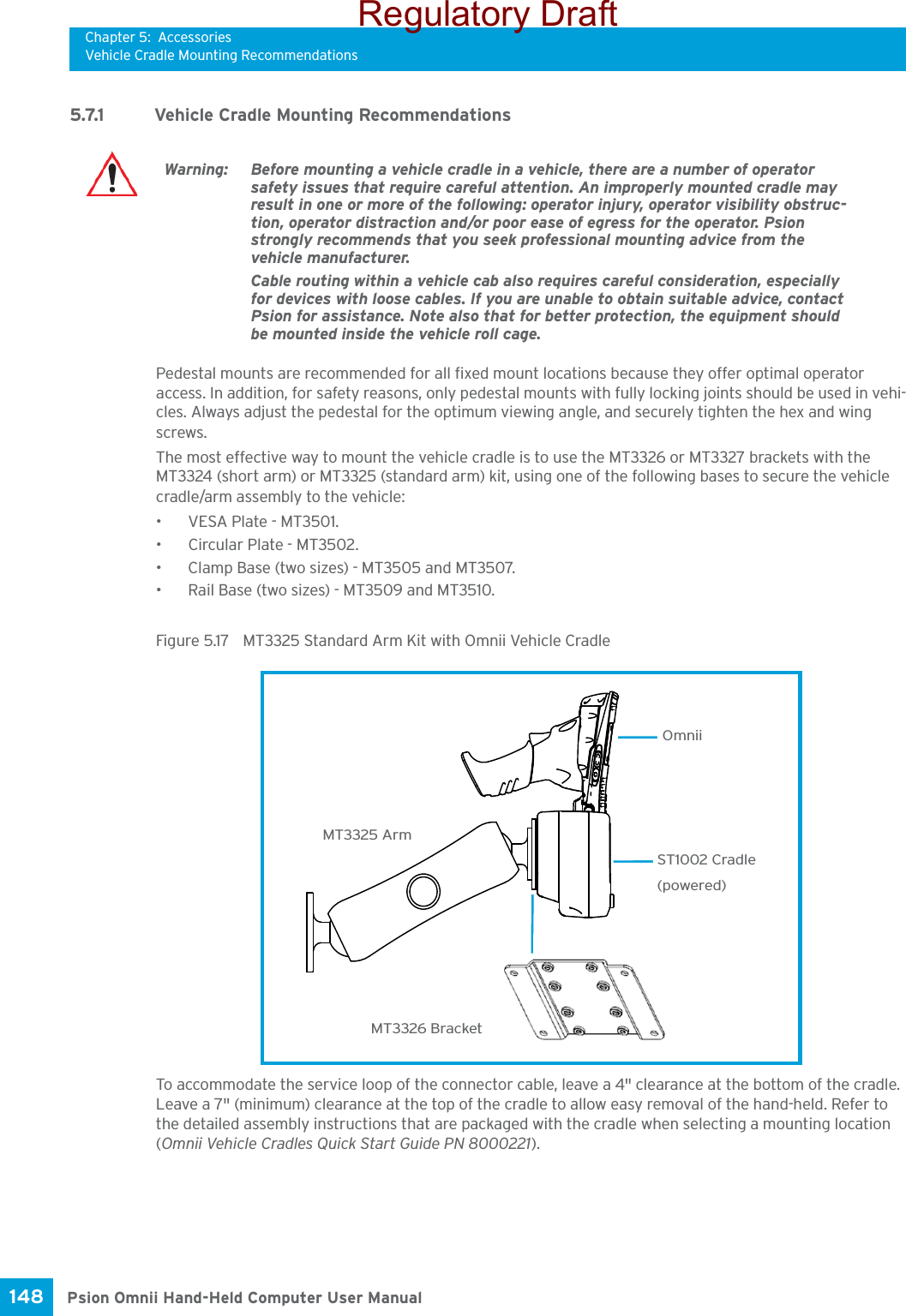 Chapter 5: AccessoriesVehicle Cradle Mounting RecommendationsPsion Omnii Hand-Held Computer User Manual148 5.7.1 Vehicle Cradle Mounting RecommendationsPedestal mounts are recommended for all fixed mount locations because they offer optimal operator access. In addition, for safety reasons, only pedestal mounts with fully locking joints should be used in vehi-cles. Always adjust the pedestal for the optimum viewing angle, and securely tighten the hex and wing screws.The most effective way to mount the vehicle cradle is to use the MT3326 or MT3327 brackets with the MT3324 (short arm) or MT3325 (standard arm) kit, using one of the following bases to secure the vehicle cradle/arm assembly to the vehicle:• VESA Plate - MT3501.• Circular Plate - MT3502.• Clamp Base (two sizes) - MT3505 and MT3507.• Rail Base (two sizes) - MT3509 and MT3510.Figure 5.17  MT3325 Standard Arm Kit with Omnii Vehicle CradleTo accommodate the service loop of the connector cable, leave a 4&quot; clearance at the bottom of the cradle. Leave a 7&quot; (minimum) clearance at the top of the cradle to allow easy removal of the hand-held. Refer to the detailed assembly instructions that are packaged with the cradle when selecting a mounting location (Omnii Vehicle Cradles Quick Start Guide PN 8000221).Warning: Before mounting a vehicle cradle in a vehicle, there are a number of operator safety issues that require careful attention. An improperly mounted cradle may result in one or more of the following: operator injury, operator visibility obstruc-tion, operator distraction and/or poor ease of egress for the operator. Psion strongly recommends that you seek professional mounting advice from the vehicle manufacturer.Cable routing within a vehicle cab also requires careful consideration, especially for devices with loose cables. If you are unable to obtain suitable advice, contact Psion for assistance. Note also that for better protection, the equipment should be mounted inside the vehicle roll cage.MT3326 BracketMT3325 ArmST1002 Cradle(powered) OmniiRegulatory Draft