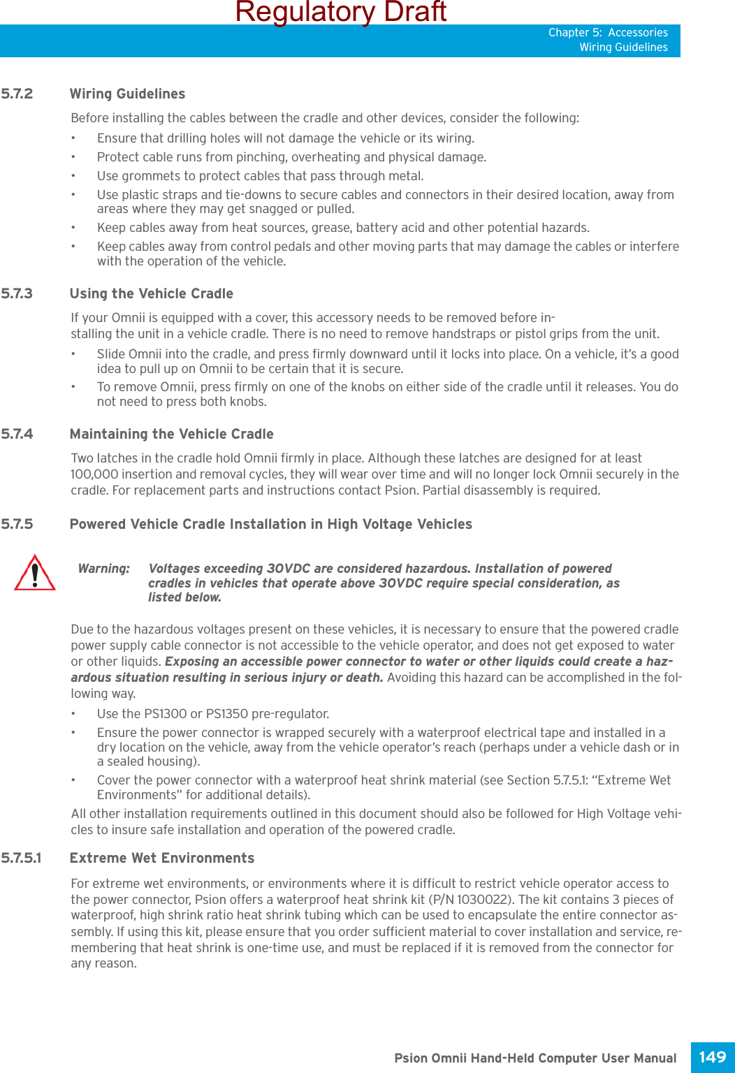 Chapter 5: AccessoriesWiring Guidelines149 Psion Omnii Hand-Held Computer User Manual5.7.2 Wiring GuidelinesBefore installing the cables between the cradle and other devices, consider the following:• Ensure that drilling holes will not damage the vehicle or its wiring.• Protect cable runs from pinching, overheating and physical damage.• Use grommets to protect cables that pass through metal.• Use plastic straps and tie-downs to secure cables and connectors in their desired location, away from areas where they may get snagged or pulled.• Keep cables away from heat sources, grease, battery acid and other potential hazards.• Keep cables away from control pedals and other moving parts that may damage the cables or interfere with the operation of the vehicle.5.7.3 Using the Vehicle CradleIf your Omnii is equipped with a cover, this accessory needs to be removed before in-stalling the unit in a vehicle cradle. There is no need to remove handstraps or pistol grips from the unit.• Slide Omnii into the cradle, and press firmly downward until it locks into place. On a vehicle, it’s a good idea to pull up on Omnii to be certain that it is secure.• To remove Omnii, press firmly on one of the knobs on either side of the cradle until it releases. You do not need to press both knobs.5.7.4 Maintaining the Vehicle CradleTwo latches in the cradle hold Omnii firmly in place. Although these latches are designed for at least 100,000 insertion and removal cycles, they will wear over time and will no longer lock Omnii securely in the cradle. For replacement parts and instructions contact Psion. Partial disassembly is required.5.7.5 Powered Vehicle Cradle Installation in High Voltage VehiclesDue to the hazardous voltages present on these vehicles, it is necessary to ensure that the powered cradle power supply cable connector is not accessible to the vehicle operator, and does not get exposed to water or other liquids. Exposing an accessible power connector to water or other liquids could create a haz-ardous situation resulting in serious injury or death. Avoiding this hazard can be accomplished in the fol-lowing way.• Use the PS1300 or PS1350 pre-regulator. • Ensure the power connector is wrapped securely with a waterproof electrical tape and installed in a dry location on the vehicle, away from the vehicle operator’s reach (perhaps under a vehicle dash or in a sealed housing).• Cover the power connector with a waterproof heat shrink material (see Section 5.7.5.1: “Extreme Wet Environments” for additional details).All other installation requirements outlined in this document should also be followed for High Voltage vehi-cles to insure safe installation and operation of the powered cradle.5.7.5.1 Extreme Wet EnvironmentsFor extreme wet environments, or environments where it is difficult to restrict vehicle operator access to the power connector, Psion offers a waterproof heat shrink kit (P/N 1030022). The kit contains 3 pieces of waterproof, high shrink ratio heat shrink tubing which can be used to encapsulate the entire connector as-sembly. If using this kit, please ensure that you order sufficient material to cover installation and service, re-membering that heat shrink is one-time use, and must be replaced if it is removed from the connector for any reason.Warning: Voltages exceeding 30VDC are considered hazardous. Installation of powered cradles in vehicles that operate above 30VDC require special consideration, as listed below. Regulatory Draft