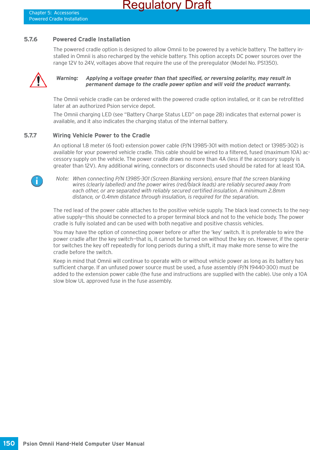 Chapter 5: AccessoriesPowered Cradle InstallationPsion Omnii Hand-Held Computer User Manual150 5.7.6 Powered Cradle InstallationThe powered cradle option is designed to allow Omnii to be powered by a vehicle battery. The battery in-stalled in Omnii is also recharged by the vehicle battery. This option accepts DC power sources over the range 12V to 24V, voltages above that require the use of the preregulator (Model No. PS1350). The Omnii vehicle cradle can be ordered with the powered cradle option installed, or it can be retrofitted later at an authorized Psion service depot. The Omnii charging LED (see “Battery Charge Status LED” on page 28) indicates that external power is available, and it also indicates the charging status of the internal battery.5.7.7 Wiring Vehicle Power to the CradleAn optional 1.8 meter (6 foot) extension power cable (P/N 13985-301 with motion detect or 13985-302) is available for your powered vehicle cradle. This cable should be wired to a filtered, fused (maximum 10A) ac-cessory supply on the vehicle. The power cradle draws no more than 4A (less if the accessory supply is greater than 12V). Any additional wiring, connectors or disconnects used should be rated for at least 10A. The red lead of the power cable attaches to the positive vehicle supply. The black lead connects to the neg-ative supply—this should be connected to a proper terminal block and not to the vehicle body. The power cradle is fully isolated and can be used with both negative and positive chassis vehicles.You may have the option of connecting power before or after the ‘key’ switch. It is preferable to wire the power cradle after the key switch—that is, it cannot be turned on without the key on. However, if the opera-tor switches the key off repeatedly for long periods during a shift, it may make more sense to wire the cradle before the switch.Keep in mind that Omnii will continue to operate with or without vehicle power as long as its battery has sufficient charge. If an unfused power source must be used, a fuse assembly (P/N 19440-300) must be added to the extension power cable (the fuse and instructions are supplied with the cable). Use only a 10A slow blow UL approved fuse in the fuse assembly.Warning: Applying a voltage greater than that specified, or reversing polarity, may result in permanent damage to the cradle power option and will void the product warranty.Note: When connecting P/N 13985-301 (Screen Blanking version), ensure that the screen blanking wires (clearly labelled) and the power wires (red/black leads) are reliably secured away from each other, or are separated with reliably secured certified insulation. A minimum 2.8mm distance, or 0.4mm distance through insulation, is required for the separation.Regulatory Draft