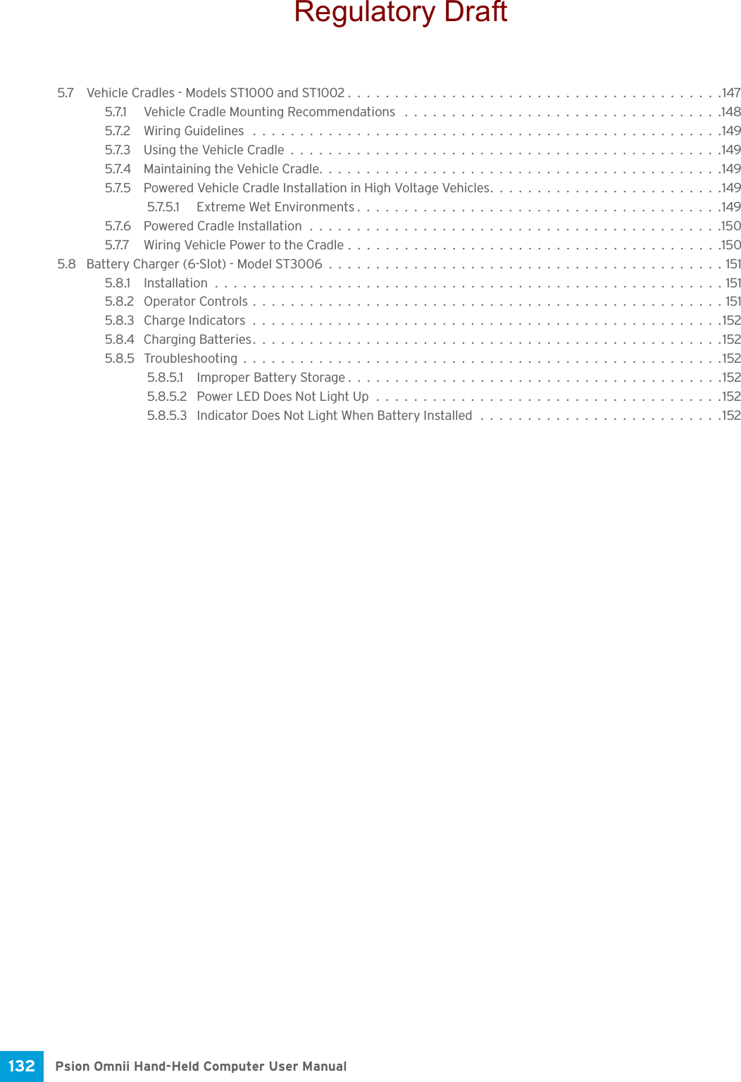 Psion Omnii Hand-Held Computer User Manual132 5.7 Vehicle Cradles - Models ST1000 and ST1002........................................1475.7.1 Vehicle Cradle Mounting Recommendations ..................................1485.7.2 Wiring Guidelines ..................................................1495.7.3 Using the Vehicle Cradle..............................................1495.7.4 Maintaining the Vehicle Cradle...........................................1495.7.5 Powered Vehicle Cradle Installation in High Voltage Vehicles.........................1495.7.5.1 Extreme Wet Environments.......................................1495.7.6 Powered Cradle Installation............................................1505.7.7 Wiring Vehicle Power to the Cradle........................................1505.8 Battery Charger (6-Slot) - Model ST3006..........................................1515.8.1 Installation......................................................1515.8.2 Operator Controls..................................................1515.8.3 Charge Indicators..................................................1525.8.4 Charging Batteries..................................................1525.8.5 Troubleshooting...................................................1525.8.5.1 Improper Battery Storage........................................1525.8.5.2 Power LED Does Not Light Up.....................................1525.8.5.3 Indicator Does Not Light When Battery Installed ..........................152Regulatory Draft