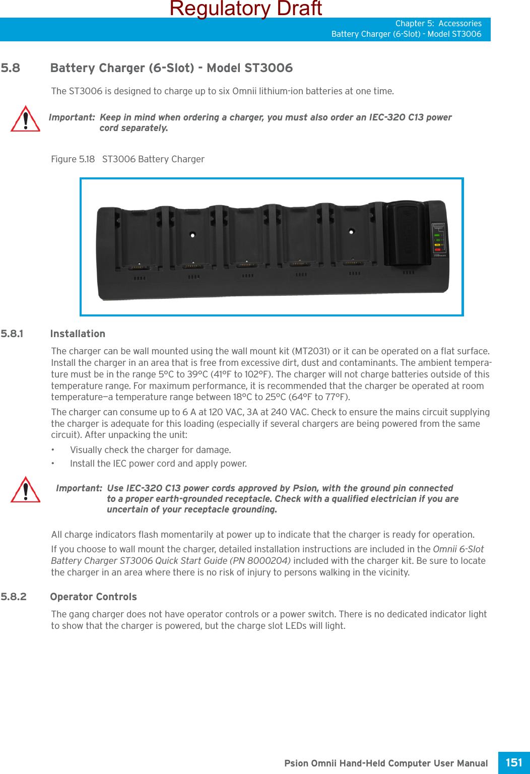 Chapter 5: AccessoriesBattery Charger (6-Slot) - Model ST3006151 Psion Omnii Hand-Held Computer User Manual5.8 Battery Charger (6-Slot) - Model ST3006The ST3006 is designed to charge up to six Omnii lithium-ion batteries at one time. Figure 5.18  ST3006 Battery Charger5.8.1 InstallationThe charger can be wall mounted using the wall mount kit (MT2031) or it can be operated on a flat surface. Install the charger in an area that is free from excessive dirt, dust and contaminants. The ambient tempera-ture must be in the range 5°C to 39°C (41°F to 102°F). The charger will not charge batteries outside of this temperature range. For maximum performance, it is recommended that the charger be operated at room temperature—a temperature range between 18°C to 25°C (64°F to 77°F).The charger can consume up to 6 A at 120 VAC, 3A at 240 VAC. Check to ensure the mains circuit supplying the charger is adequate for this loading (especially if several chargers are being powered from the same circuit). After unpacking the unit:• Visually check the charger for damage. • Install the IEC power cord and apply power. All charge indicators flash momentarily at power up to indicate that the charger is ready for operation.If you choose to wall mount the charger, detailed installation instructions are included in the Omnii 6-Slot Battery Charger ST3006 Quick Start Guide (PN 8000204) included with the charger kit. Be sure to locate the charger in an area where there is no risk of injury to persons walking in the vicinity.5.8.2 Operator ControlsThe gang charger does not have operator controls or a power switch. There is no dedicated indicator light to show that the charger is powered, but the charge slot LEDs will light.Important: Keep in mind when ordering a charger, you must also order an IEC-320 C13 power cord separately.Important: Use IEC-320 C13 power cords approved by Psion, with the ground pin connected to a proper earth-grounded receptacle. Check with a qualified electrician if you are uncertain of your receptacle grounding.Regulatory Draft