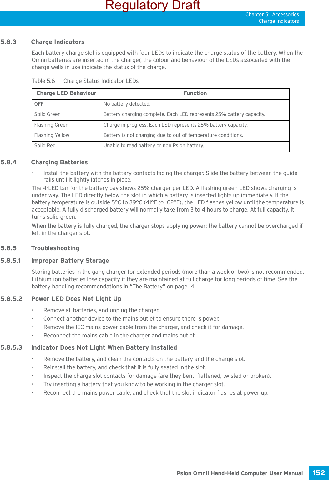 Chapter 5: AccessoriesCharge Indicators152 Psion Omnii Hand-Held Computer User Manual5.8.3 Charge IndicatorsEach battery charge slot is equipped with four LEDs to indicate the charge status of the battery. When the Omnii batteries are inserted in the charger, the colour and behaviour of the LEDs associated with the charge wells in use indicate the status of the charge.5.8.4 Charging Batteries• Install the battery with the battery contacts facing the charger. Slide the battery between the guide rails until it lightly latches in place. The 4-LED bar for the battery bay shows 25% charger per LED. A flashing green LED shows charging is under way. The LED directly below the slot in which a battery is inserted lights up immediately. If the battery temperature is outside 5°C to 39°C (41°F to 102°F), the LED flashes yellow until the temperature is acceptable. A fully discharged battery will normally take from 3 to 4 hours to charge. At full capacity, it turns solid green.When the battery is fully charged, the charger stops applying power; the battery cannot be overcharged if left in the charger slot. 5.8.5 Troubleshooting5.8.5.1 Improper Battery StorageStoring batteries in the gang charger for extended periods (more than a week or two) is not recommended. Lithium-ion batteries lose capacity if they are maintained at full charge for long periods of time. See the battery handling recommendations in “The Battery” on page 14.5.8.5.2 Power LED Does Not Light Up• Remove all batteries, and unplug the charger. • Connect another device to the mains outlet to ensure there is power. • Remove the IEC mains power cable from the charger, and check it for damage. • Reconnect the mains cable in the charger and mains outlet. 5.8.5.3 Indicator Does Not Light When Battery Installed• Remove the battery, and clean the contacts on the battery and the charge slot. • Reinstall the battery, and check that it is fully seated in the slot.• Inspect the charge slot contacts for damage (are they bent, flattened, twisted or broken).• Try inserting a battery that you know to be working in the charger slot. • Reconnect the mains power cable, and check that the slot indicator flashes at power up.Table 5.6  Charge Status Indicator LEDsCharge LED Behaviour FunctionOFF No battery detected.Solid Green Battery charging complete. Each LED represents 25% battery capacity.Flashing Green Charge in progress. Each LED represents 25% battery capacity.Flashing Yellow Battery is not charging due to out-of-temperature conditions.Solid Red Unable to read battery or non Psion battery.Regulatory Draft