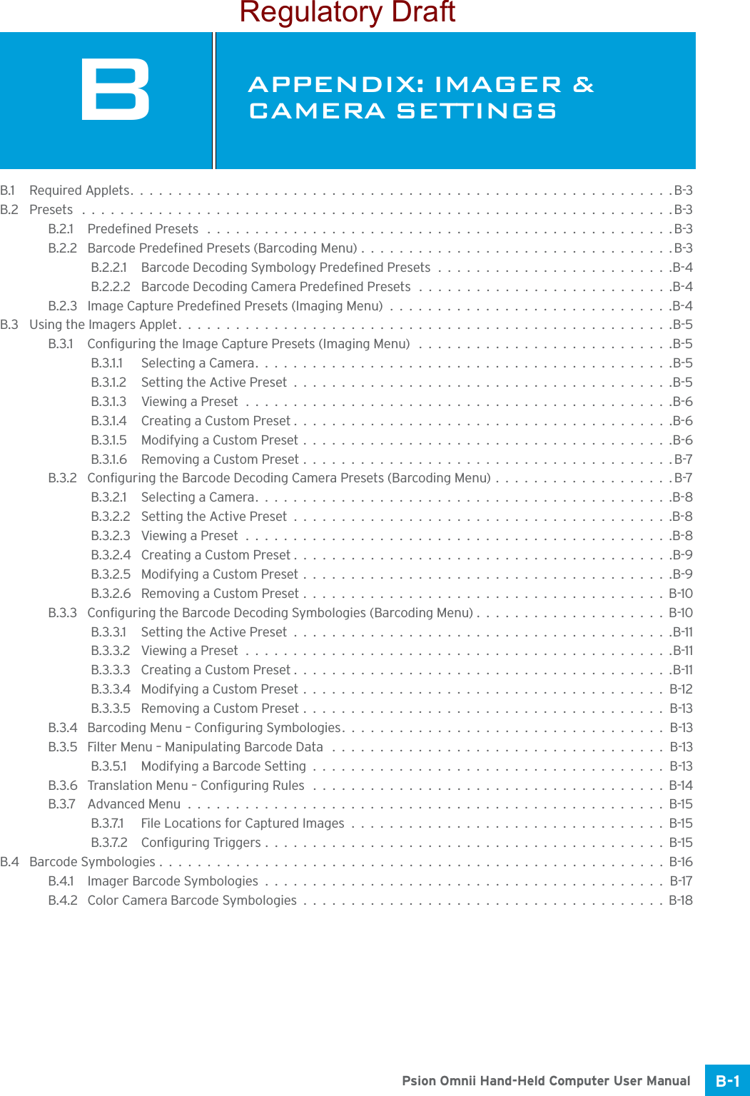 B-1Psion Omnii Hand-Held Computer User ManualBAPPENDIX: IMAGER &amp; CAMERA SETTINGSBIma ger &amp;  Came ra Set tingsB.1 Required Applets.........................................................B-3B.2 Presets ..............................................................B-3B.2.1 Predefined Presets .................................................B-3B.2.2 Barcode Predefined Presets (Barcoding Menu).................................B-3B.2.2.1 Barcode Decoding Symbology Predefined Presets.........................B-4B.2.2.2 Barcode Decoding Camera Predefined Presets ...........................B-4B.2.3 Image Capture Predefined Presets (Imaging Menu)..............................B-4B.3 Using the Imagers Applet....................................................B-5B.3.1 Configuring the Image Capture Presets (Imaging Menu) ...........................B-5B.3.1.1 Selecting a Camera............................................B-5B.3.1.2 Setting the Active Preset........................................B-5B.3.1.3 Viewing a Preset.............................................B-6B.3.1.4 Creating a Custom Preset........................................B-6B.3.1.5 Modifying a Custom Preset.......................................B-6B.3.1.6 Removing a Custom Preset.......................................B-7B.3.2 Configuring the Barcode Decoding Camera Presets (Barcoding Menu)...................B-7B.3.2.1 Selecting a Camera............................................B-8B.3.2.2 Setting the Active Preset........................................B-8B.3.2.3 Viewing a Preset.............................................B-8B.3.2.4 Creating a Custom Preset........................................B-9B.3.2.5 Modifying a Custom Preset.......................................B-9B.3.2.6 Removing a Custom Preset......................................B-10B.3.3 Configuring the Barcode Decoding Symbologies (Barcoding Menu)....................B-10B.3.3.1 Setting the Active Preset........................................B-11B.3.3.2 Viewing a Preset.............................................B-11B.3.3.3 Creating a Custom Preset........................................B-11B.3.3.4 Modifying a Custom Preset......................................B-12B.3.3.5 Removing a Custom Preset......................................B-13B.3.4 Barcoding Menu – Configuring Symbologies..................................B-13B.3.5 Filter Menu – Manipulating Barcode Data ...................................B-13B.3.5.1 Modifying a Barcode Setting.....................................B-13B.3.6 Translation Menu – Configuring Rules .....................................B-14B.3.7 Advanced Menu..................................................B-15B.3.7.1 File Locations for Captured Images.................................B-15B.3.7.2 Configuring Triggers..........................................B-15B.4 Barcode Symbologies.....................................................B-16B.4.1 Imager Barcode Symbologies..........................................B-17B.4.2 Color Camera Barcode Symbologies......................................B-18Regulatory Draft