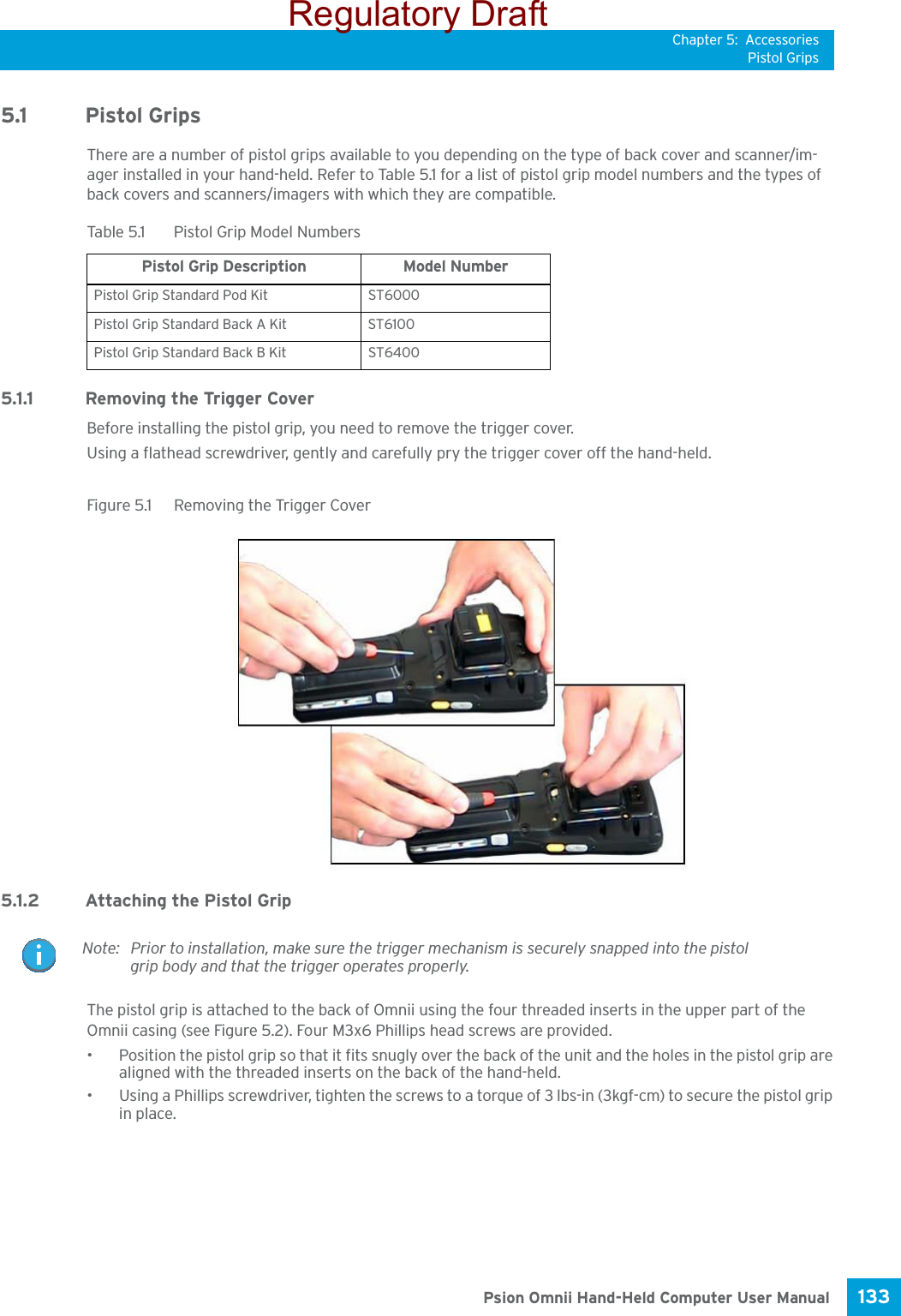 Chapter 5: AccessoriesPistol Grips133 Psion Omnii Hand-Held Computer User Manual5.1 Pistol GripsThere are a number of pistol grips available to you depending on the type of back cover and scanner/im-ager installed in your hand-held. Refer to Table 5.1 for a list of pistol grip model numbers and the types of back covers and scanners/imagers with which they are compatible.5.1.1 Removing the Trigger CoverBefore installing the pistol grip, you need to remove the trigger cover.Using a flathead screwdriver, gently and carefully pry the trigger cover off the hand-held.Figure 5.1  Removing the Trigger Cover5.1.2 Attaching the Pistol GripThe pistol grip is attached to the back of Omnii using the four threaded inserts in the upper part of the Omnii casing (see Figure 5.2). Four M3x6 Phillips head screws are provided. • Position the pistol grip so that it fits snugly over the back of the unit and the holes in the pistol grip are aligned with the threaded inserts on the back of the hand-held.• Using a Phillips screwdriver, tighten the screws to a torque of 3 lbs-in (3kgf-cm) to secure the pistol grip in place.Table 5.1  Pistol Grip Model NumbersPistol Grip Description Model NumberPistol Grip Standard Pod Kit ST6000 Pistol Grip Standard Back A Kit ST6100Pistol Grip Standard Back B Kit ST6400Note: Prior to installation, make sure the trigger mechanism is securely snapped into the pistol grip body and that the trigger operates properly.Regulatory Draft