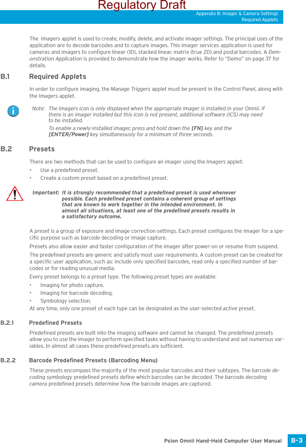 Appendix B: Imager &amp; Camera SettingsRequired AppletsB-3 Psion Omnii Hand-Held Computer User ManualThe  Imagers applet is used to create, modify, delete, and activate imager settings. The principal uses of the application are to decode barcodes and to capture images. This imager services application is used for cameras and imagers to configure linear (1D), stacked linear, matrix (true 2D) and postal barcodes. A Dem-onstration Application is provided to demonstrate how the imager works. Refer to “Demo” on page 37 for details.B.1 Required AppletsIn order to configure imaging, the Manage Triggers applet must be present in the Control Panel, along with the Imagers applet. B.2 Presets There are two methods that can be used to configure an imager using the Imagers applet:• Use a predefined preset.• Create a custom preset based on a predefined preset.A preset is a group of exposure and image correction settings. Each preset configures the imager for a spe-cific purpose such as barcode decoding or image capture.Presets also allow easier and faster configuration of the imager after power-on or resume from suspend.The predefined presets are generic and satisfy most user requirements. A custom preset can be created for a specific user application, such as: include only specified barcodes, read only a specified number of bar-codes or for reading unusual media.Every preset belongs to a preset type. The following preset types are available:• Imaging for photo capture.• Imaging for barcode decoding.• Symbology selection.At any time, only one preset of each type can be designated as the user-selected active preset.B.2.1 Predefined PresetsPredefined presets are built into the imaging software and cannot be changed. The predefined presets allow you to use the imager to perform specified tasks without having to understand and set numerous var-iables. In almost all cases these predefined presets are sufficient.B.2.2 Barcode Predefined Presets (Barcoding Menu)These presets encompass the majority of the most popular barcodes and their subtypes. The barcode de-coding symbology predefined presets define which barcodes can be decoded. The barcode decoding camera predefined presets determine how the barcode images are captured. Note: The Imagers icon is only displayed when the appropriate imager is installed in your Omnii. If there is an imager installed but this icon is not present, additional software (ICS) may need to be installed.To enable a newly-installed imager, press and hold down the [FN] key and the [ENTER/Power] key simultaneously for a minimum of three seconds. Important: It is strongly recommended that a predefined preset is used whenever possible. Each predefined preset contains a coherent group of settings that are known to work together in the intended environment. In almost all situations, at least one of the predefined presets results in a satisfactory outcome.Regulatory Draft