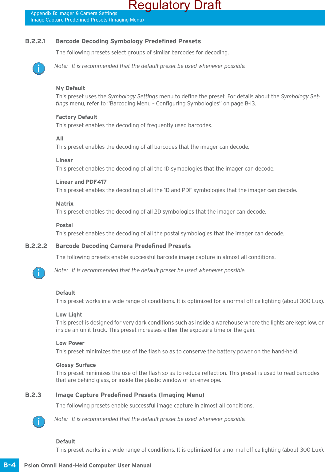 Appendix B: Imager &amp; Camera SettingsImage Capture Predefined Presets (Imaging Menu)Psion Omnii Hand-Held Computer User ManualB-4 B.2.2.1 Barcode Decoding Symbology Predefined PresetsThe following presets select groups of similar barcodes for decoding.My DefaultThis preset uses the Symbology Settings menu to define the preset. For details about the Symbology Set-tings menu, refer to “Barcoding Menu – Configuring Symbologies” on page B-13.Factory DefaultThis preset enables the decoding of frequently used barcodes.AllThis preset enables the decoding of all barcodes that the imager can decode. LinearThis preset enables the decoding of all the 1D symbologies that the imager can decode. Linear and PDF417This preset enables the decoding of all the 1D and PDF symbologies that the imager can decode. MatrixThis preset enables the decoding of all 2D symbologies that the imager can decode. PostalThis preset enables the decoding of all the postal symbologies that the imager can decode.B.2.2.2 Barcode Decoding Camera Predefined PresetsThe following presets enable successful barcode image capture in almost all conditions.DefaultThis preset works in a wide range of conditions. It is optimized for a normal office lighting (about 300 Lux).Low LightThis preset is designed for very dark conditions such as inside a warehouse where the lights are kept low, or inside an unlit truck. This preset increases either the exposure time or the gain.Low PowerThis preset minimizes the use of the flash so as to conserve the battery power on the hand-held.Glossy SurfaceThis preset minimizes the use of the flash so as to reduce reflection. This preset is used to read barcodes that are behind glass, or inside the plastic window of an envelope.B.2.3 Image Capture Predefined Presets (Imaging Menu)The following presets enable successful image capture in almost all conditions.DefaultThis preset works in a wide range of conditions. It is optimized for a normal office lighting (about 300 Lux).Note: It is recommended that the default preset be used whenever possible.Note: It is recommended that the default preset be used whenever possible.Note: It is recommended that the default preset be used whenever possible.Regulatory Draft