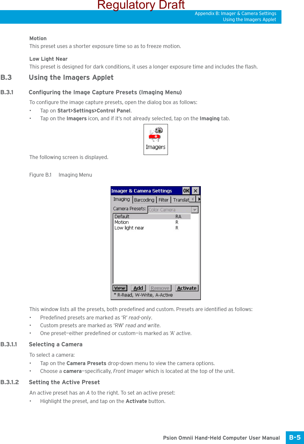 Appendix B: Imager &amp; Camera SettingsUsing the Imagers AppletB-5 Psion Omnii Hand-Held Computer User ManualMotionThis preset uses a shorter exposure time so as to freeze motion.Low Light NearThis preset is designed for dark conditions, it uses a longer exposure time and includes the flash.B.3 Using the Imagers AppletB.3.1 Configuring the Image Capture Presets (Imaging Menu)To configure the image capture presets, open the dialog box as follows:•Tap on Start&gt;Settings&gt;Control Panel.•Tap on the Imagers icon, and if it’s not already selected, tap on the Imaging tab.The following screen is displayed.Figure B.1  Imaging MenuThis window lists all the presets, both predefined and custom. Presets are identified as follows:• Predefined presets are marked as ‘R’ read-only.• Custom presets are marked as ‘RW’ read and write.• One preset—either predefined or custom—is marked as ‘A’ active.B.3.1.1 Selecting a CameraTo sele ct a cam e ra:•Tap on the Camera Presets drop-down menu to view the camera options.•Choose a camera—specifically, Front Imager which is located at the top of the unit.B.3.1.2 Setting the Active PresetAn active preset has an A to the right. To set an active preset:• Highlight the preset, and tap on the Activate button.Regulatory Draft