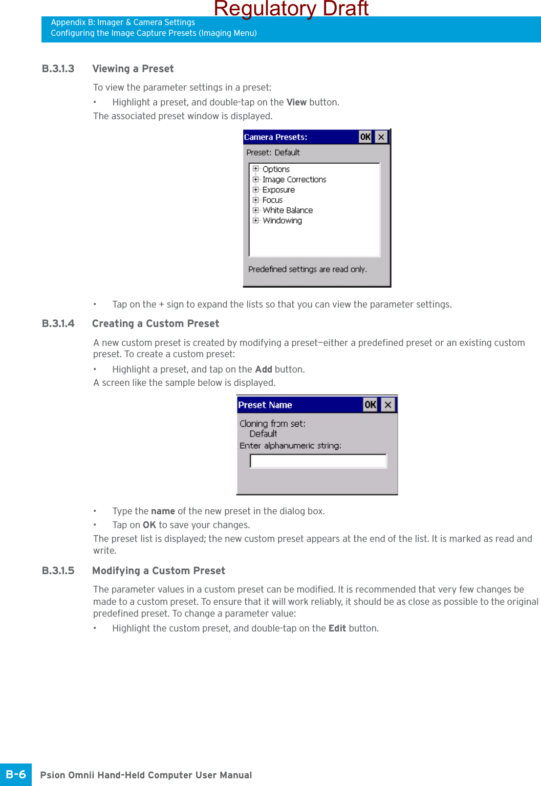 Appendix B: Imager &amp; Camera SettingsConfiguring the Image Capture Presets (Imaging Menu)Psion Omnii Hand-Held Computer User ManualB-6 B.3.1.3 Viewing a PresetTo view the parameter settings in a preset:• Highlight a preset, and double-tap on the View button.The associated preset window is displayed.• Tap on the + sign to expand the lists so that you can view the parameter settings.B.3.1.4 Creating a Custom PresetA new custom preset is created by modifying a preset—either a predefined preset or an existing custom preset. To create a custom preset:• Highlight a preset, and tap on the Add button.A screen like the sample below is displayed.• Type the name of the new preset in the dialog box.•Tap on OK to save your changes.The preset list is displayed; the new custom preset appears at the end of the list. It is marked as read and write.B.3.1.5 Modifying a Custom PresetThe parameter values in a custom preset can be modified. It is recommended that very few changes be made to a custom preset. To ensure that it will work reliably, it should be as close as possible to the original predefined preset. To change a parameter value:• Highlight the custom preset, and double-tap on the Edit button.Regulatory Draft