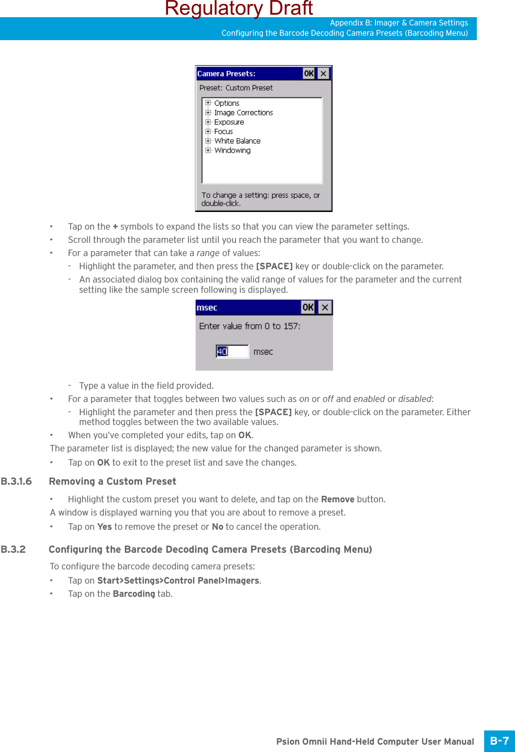 Appendix B: Imager &amp; Camera SettingsConfiguring the Barcode Decoding Camera Presets (Barcoding Menu)B-7 Psion Omnii Hand-Held Computer User Manual•Tap on the + symbols to expand the lists so that you can view the parameter settings.• Scroll through the parameter list until you reach the parameter that you want to change.• For a parameter that can take a range of values:- Highlight the parameter, and then press the [SPACE] key or double-click on the parameter.- An associated dialog box containing the valid range of values for the parameter and the current setting like the sample screen following is displayed.- Type a value in the field provided.• For a parameter that toggles between two values such as on or off and enabled or disabled:- Highlight the parameter and then press the [SPACE] key, or double-click on the parameter. Either method toggles between the two available values.• When you’ve completed your edits, tap on OK.The parameter list is displayed; the new value for the changed parameter is shown.•Tap on OK to exit to the preset list and save the changes.B.3.1.6 Removing a Custom Preset• Highlight the custom preset you want to delete, and tap on the Remove button.A window is displayed warning you that you are about to remove a preset.•Tap on Ye s  to remove the preset or No to cancel the operation.B.3.2 Configuring the Barcode Decoding Camera Presets (Barcoding Menu)To configure the barcode decoding camera presets:•Tap on Start&gt;Settings&gt;Control Panel&gt;Imagers.•Tap on the Barcoding tab.Regulatory Draft