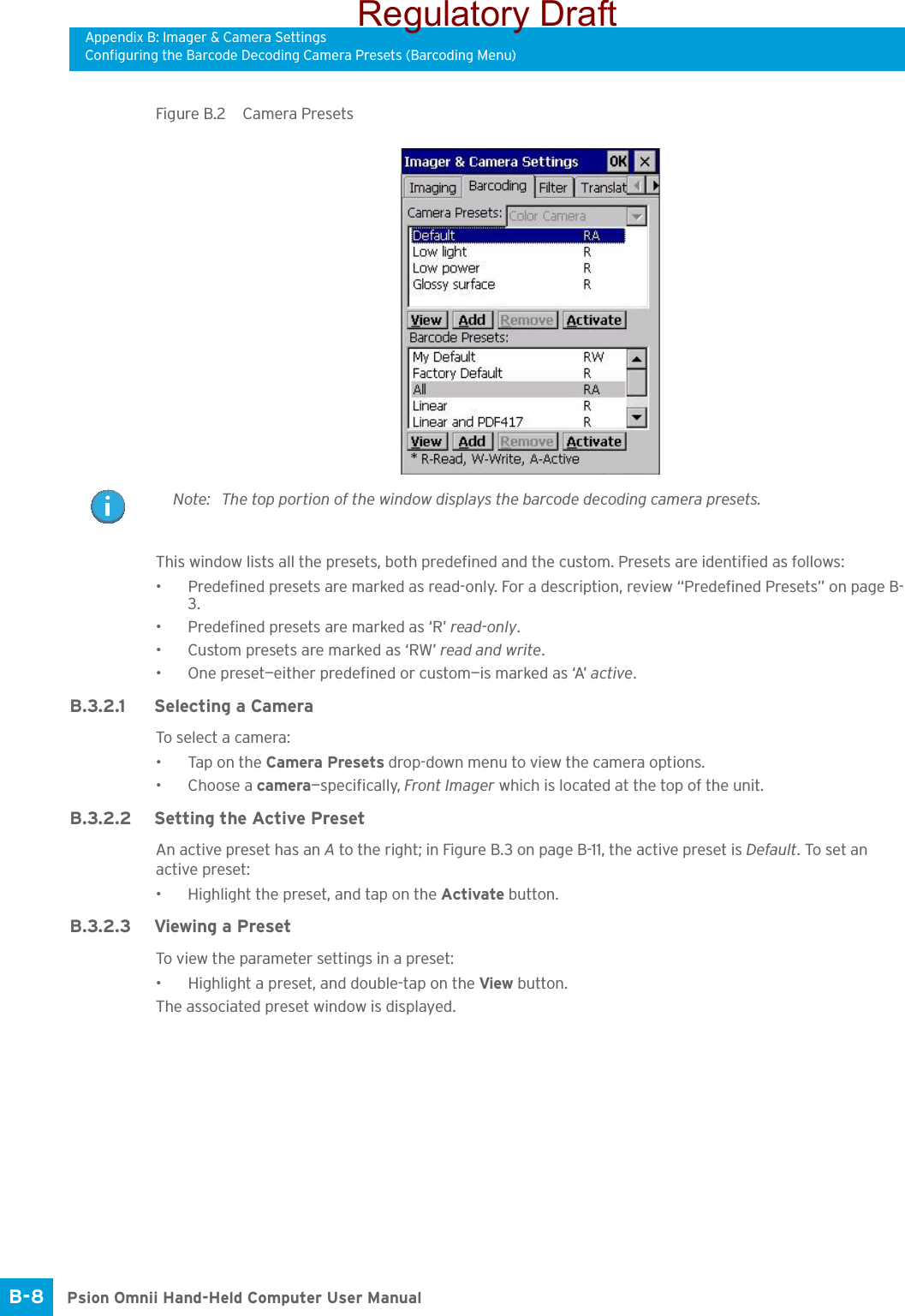 Appendix B: Imager &amp; Camera SettingsConfiguring the Barcode Decoding Camera Presets (Barcoding Menu)Psion Omnii Hand-Held Computer User ManualB-8 Figure B.2  Camera PresetsThis window lists all the presets, both predefined and the custom. Presets are identified as follows:• Predefined presets are marked as read-only. For a description, review “Predefined Presets” on page B-3.• Predefined presets are marked as ‘R’ read-only.• Custom presets are marked as ‘RW’ read and write.• One preset—either predefined or custom—is marked as ‘A’ active.B.3.2.1 Selecting a CameraTo select  a  camera :• Tap on the Camera Presets drop-down menu to view the camera options.•Choose a camera—specifically, Front Imager which is located at the top of the unit.B.3.2.2 Setting the Active PresetAn active preset has an A to the right; in Figure B.3 on page B-11, the active preset is Default. To set an active preset:• Highlight the preset, and tap on the Activate button.B.3.2.3 Viewing a PresetTo view the parameter settings in a preset:• Highlight a preset, and double-tap on the View button.The associated preset window is displayed.Note: The top portion of the window displays the barcode decoding camera presets.Regulatory Draft