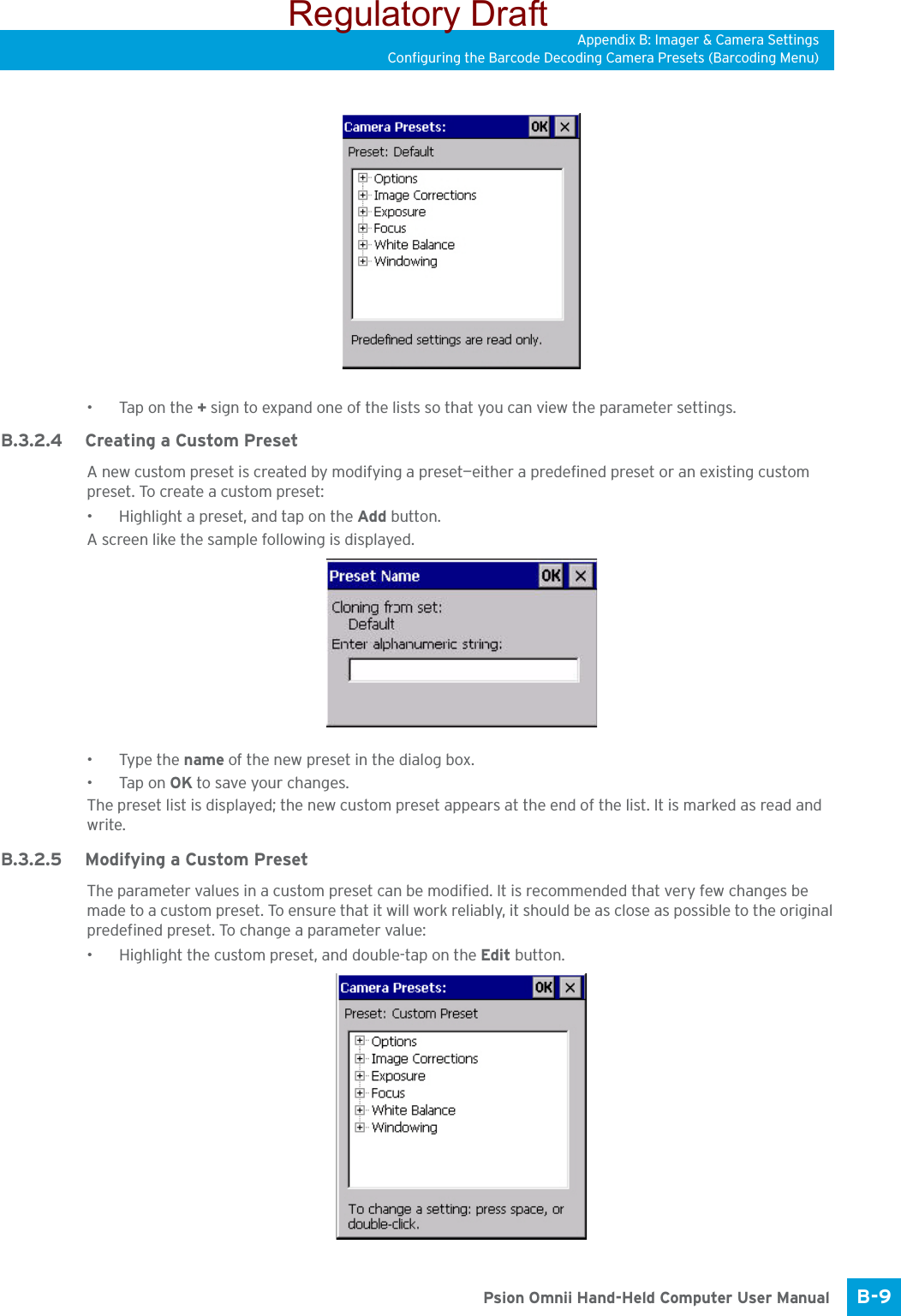 Appendix B: Imager &amp; Camera SettingsConfiguring the Barcode Decoding Camera Presets (Barcoding Menu)B-9 Psion Omnii Hand-Held Computer User Manual•Tap on the + sign to expand one of the lists so that you can view the parameter settings.B.3.2.4 Creating a Custom PresetA new custom preset is created by modifying a preset—either a predefined preset or an existing custom preset. To create a custom preset:• Highlight a preset, and tap on the Add button.A screen like the sample following is displayed. •Type the name of the new preset in the dialog box.•Tap on OK to save your changes.The preset list is displayed; the new custom preset appears at the end of the list. It is marked as read and write.B.3.2.5 Modifying a Custom PresetThe parameter values in a custom preset can be modified. It is recommended that very few changes be made to a custom preset. To ensure that it will work reliably, it should be as close as possible to the original predefined preset. To change a parameter value:• Highlight the custom preset, and double-tap on the Edit button.Regulatory Draft