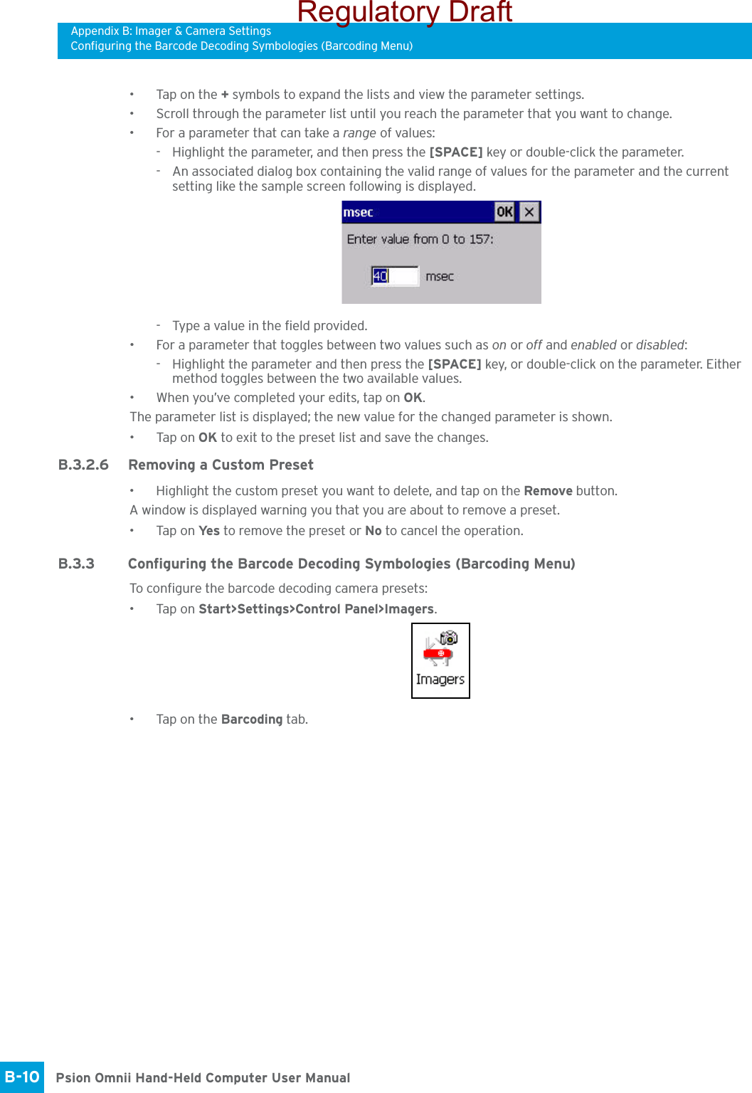 Appendix B: Imager &amp; Camera SettingsConfiguring the Barcode Decoding Symbologies (Barcoding Menu)Psion Omnii Hand-Held Computer User ManualB-10 • Tap on the + symbols to expand the lists and view the parameter settings.• Scroll through the parameter list until you reach the parameter that you want to change.• For a parameter that can take a range of values:- Highlight the parameter, and then press the [SPACE] key or double-click the parameter.- An associated dialog box containing the valid range of values for the parameter and the current setting like the sample screen following is displayed.- Type a value in the field provided.• For a parameter that toggles between two values such as on or off and enabled or disabled:- Highlight the parameter and then press the [SPACE] key, or double-click on the parameter. Either method toggles between the two available values.• When you’ve completed your edits, tap on OK.The parameter list is displayed; the new value for the changed parameter is shown.•Tap on OK to exit to the preset list and save the changes.B.3.2.6 Removing a Custom Preset• Highlight the custom preset you want to delete, and tap on the Remove button.A window is displayed warning you that you are about to remove a preset.•Tap on Ye s  to remove the preset or No to cancel the operation.B.3.3 Configuring the Barcode Decoding Symbologies (Barcoding Menu)To configure the barcode decoding camera presets:•Tap on Start&gt;Settings&gt;Control Panel&gt;Imagers.• Tap on the Barcoding tab.Regulatory Draft