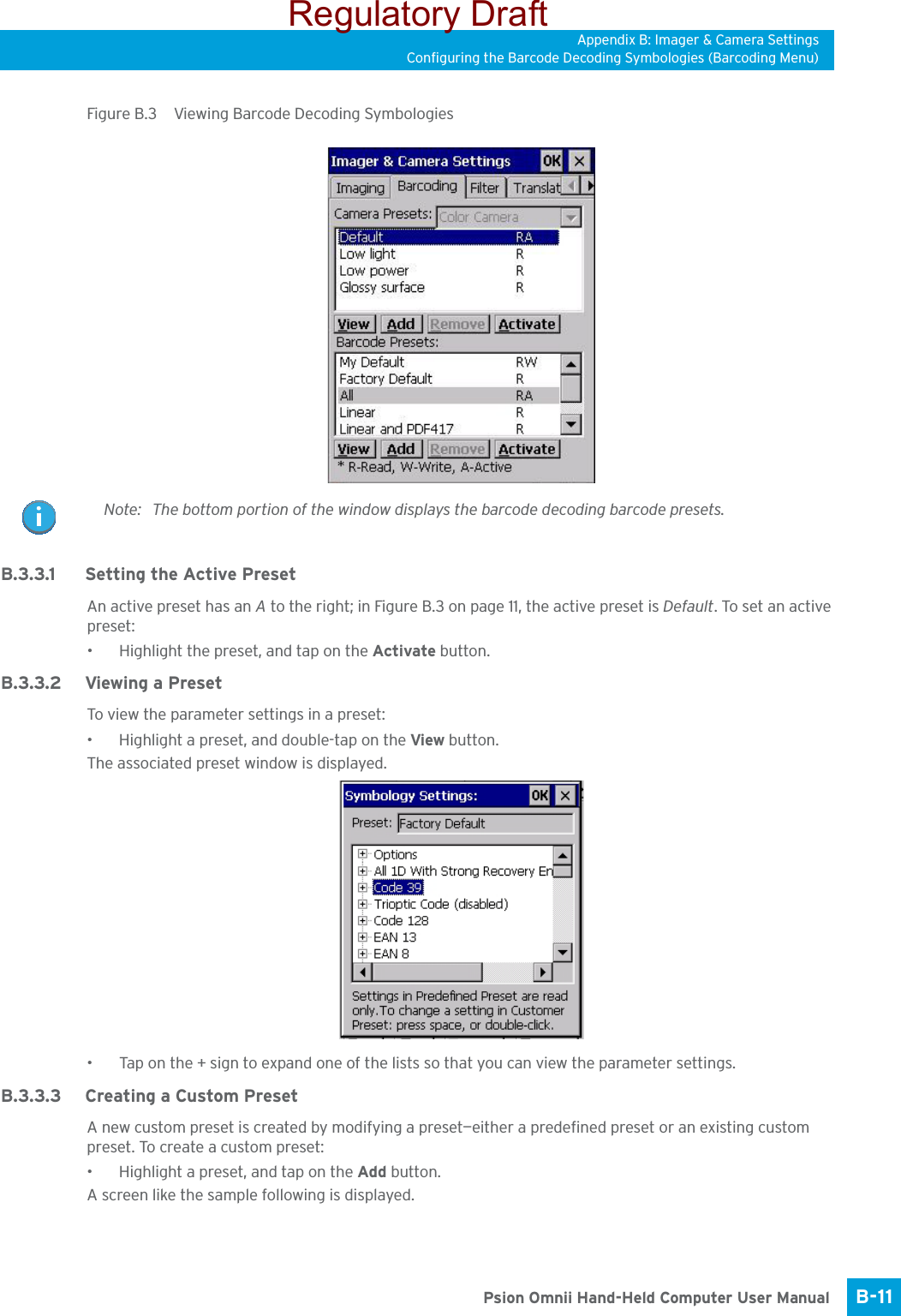 Appendix B: Imager &amp; Camera SettingsConfiguring the Barcode Decoding Symbologies (Barcoding Menu)B-11 Psion Omnii Hand-Held Computer User ManualFigure B.3  Viewing Barcode Decoding SymbologiesB.3.3.1 Setting the Active PresetAn active preset has an A to the right; in Figure B.3 on page 11, the active preset is Default. To set an active preset:• Highlight the preset, and tap on the Activate button.B.3.3.2 Viewing a PresetTo view the parameter settings in a preset:• Highlight a preset, and double-tap on the View button.The associated preset window is displayed.• Tap on the + sign to expand one of the lists so that you can view the parameter settings.B.3.3.3 Creating a Custom PresetA new custom preset is created by modifying a preset—either a predefined preset or an existing custom preset. To create a custom preset:• Highlight a preset, and tap on the Add button.A screen like the sample following is displayed.Note: The bottom portion of the window displays the barcode decoding barcode presets.Regulatory Draft