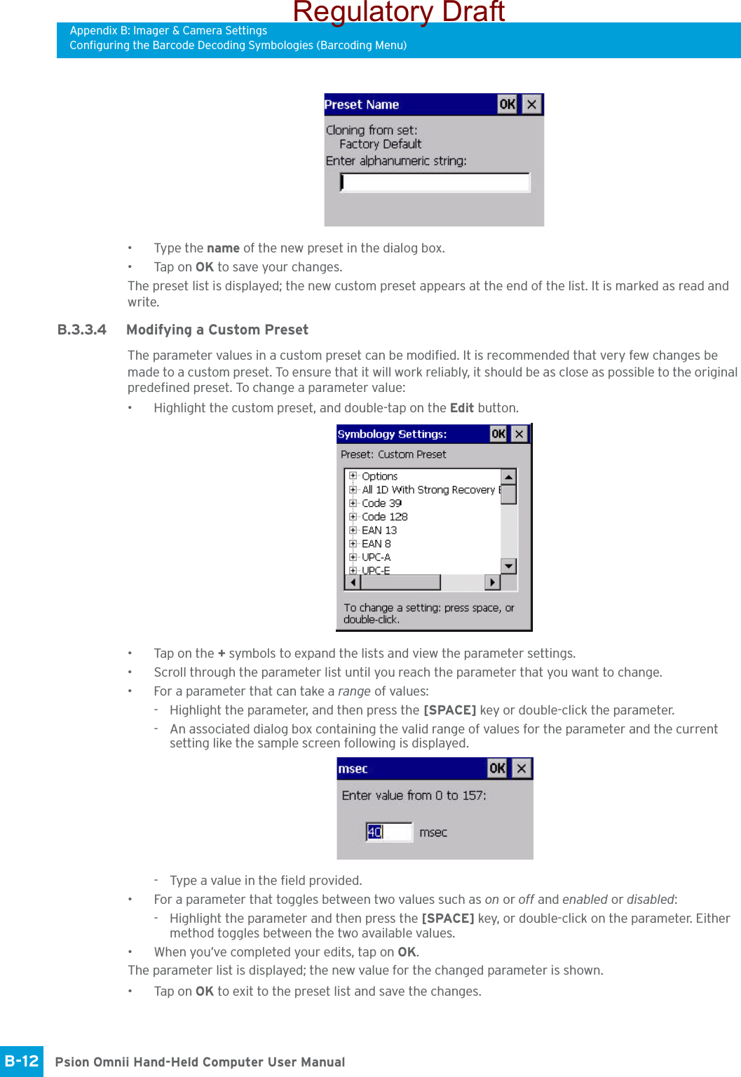 Appendix B: Imager &amp; Camera SettingsConfiguring the Barcode Decoding Symbologies (Barcoding Menu)Psion Omnii Hand-Held Computer User ManualB-12 • Type the name of the new preset in the dialog box.•Tap on OK to save your changes.The preset list is displayed; the new custom preset appears at the end of the list. It is marked as read and write.B.3.3.4 Modifying a Custom PresetThe parameter values in a custom preset can be modified. It is recommended that very few changes be made to a custom preset. To ensure that it will work reliably, it should be as close as possible to the original predefined preset. To change a parameter value:• Highlight the custom preset, and double-tap on the Edit button.• Tap on the + symbols to expand the lists and view the parameter settings.• Scroll through the parameter list until you reach the parameter that you want to change.• For a parameter that can take a range of values:- Highlight the parameter, and then press the [SPACE] key or double-click the parameter.- An associated dialog box containing the valid range of values for the parameter and the current setting like the sample screen following is displayed.- Type a value in the field provided.• For a parameter that toggles between two values such as on or off and enabled or disabled:- Highlight the parameter and then press the [SPACE] key, or double-click on the parameter. Either method toggles between the two available values.• When you’ve completed your edits, tap on OK.The parameter list is displayed; the new value for the changed parameter is shown.•Tap on OK to exit to the preset list and save the changes.Regulatory Draft