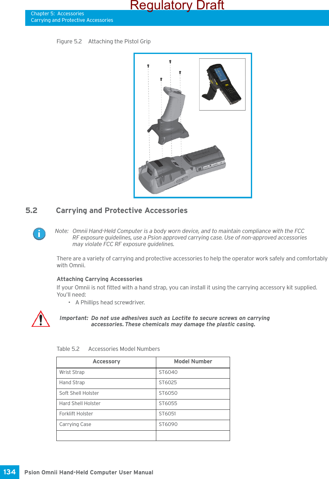 Chapter 5: AccessoriesCarrying and Protective AccessoriesPsion Omnii Hand-Held Computer User Manual134 Figure 5.2  Attaching the Pistol Grip5.2 Carrying and Protective Accessories There are a variety of carrying and protective accessories to help the operator work safely and comfortably with Omnii.Attaching Carrying AccessoriesIf your Omnii is not fitted with a hand strap, you can install it using the carrying accessory kit supplied. You’ll need:• A Phillips head screwdriver.Note: Omnii Hand-Held Computer is a body worn device, and to maintain compliance with the FCC RF exposure guidelines, use a Psion approved carrying case. Use of non-approved accessories may violate FCC RF exposure guidelines.Important: Do not use adhesives such as Loctite to secure screws on carrying accessories. These chemicals may damage the plastic casing.Table 5.2  Accessories Model NumbersAccessory Model NumberWrist Strap ST6040Hand Strap ST6025Soft Shell Holster ST6050Hard Shell Holster ST6055Forkl ift H olster ST6051Carrying Case ST6090Regulatory Draft