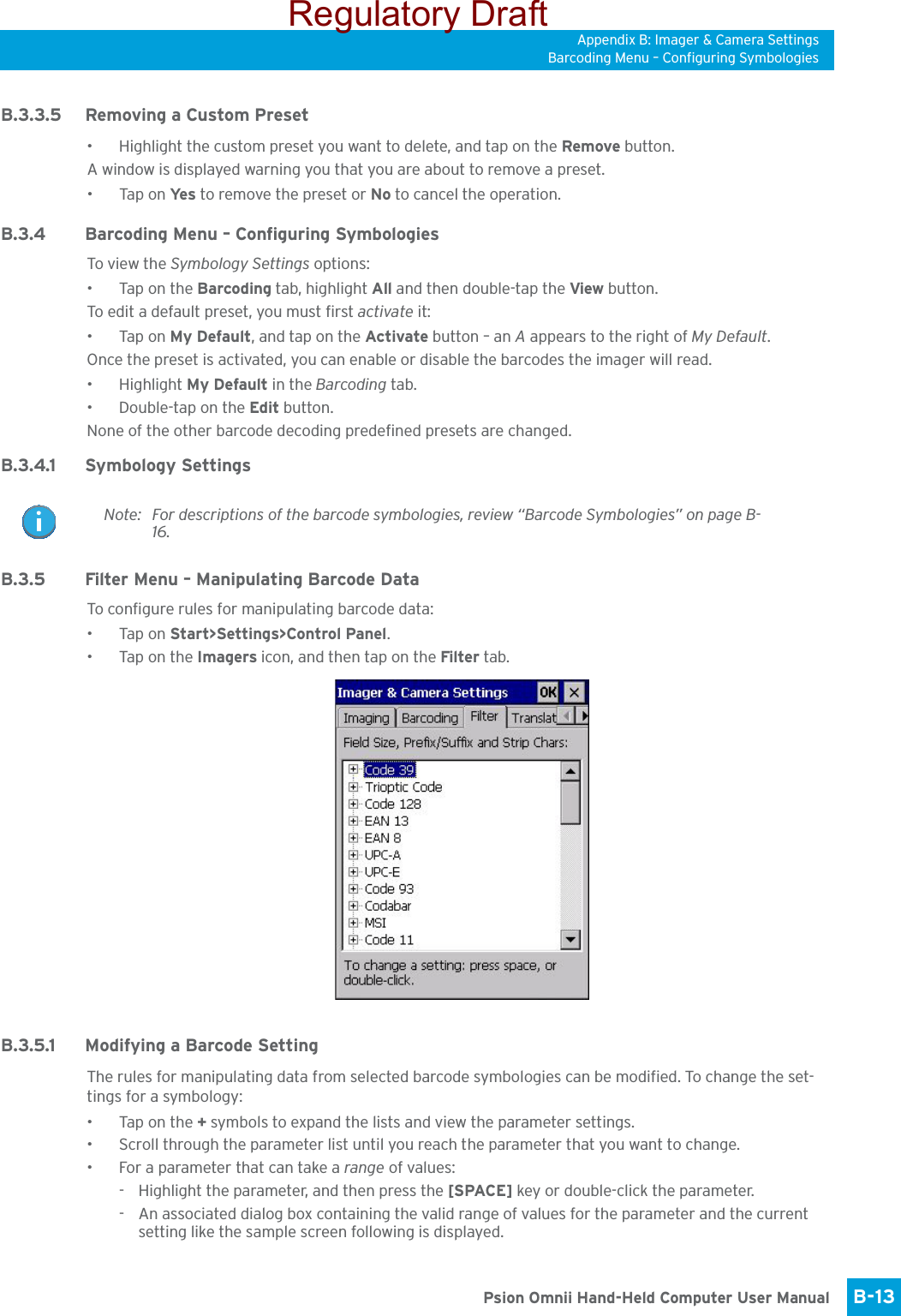Appendix B: Imager &amp; Camera SettingsBarcoding Menu – Configuring SymbologiesB-13 Psion Omnii Hand-Held Computer User ManualB.3.3.5 Removing a Custom Preset• Highlight the custom preset you want to delete, and tap on the Remove button.A window is displayed warning you that you are about to remove a preset.•Tap on Ye s  to remove the preset or No to cancel the operation.B.3.4 Barcoding Menu – Configuring SymbologiesTo view the Symbology Settings options:•Tap on the Barcoding tab, highlight All and then double-tap the View button.To edit a default preset, you must first activate it:•Tap on My Default, and tap on the Activate button – an A appears to the right of My Default.Once the preset is activated, you can enable or disable the barcodes the imager will read.• Highlight My Default in the Barcoding tab.• Double-tap on the Edit button.None of the other barcode decoding predefined presets are changed.B.3.4.1 Symbology SettingsB.3.5 Filter Menu – Manipulating Barcode DataTo configure rules for manipulating barcode data:•Tap on Start&gt;Settings&gt;Control Panel. •Tap on the Imagers icon, and then tap on the Filter tab.B.3.5.1 Modifying a Barcode SettingThe rules for manipulating data from selected barcode symbologies can be modified. To change the set-tings for a symbology:•Tap on the + symbols to expand the lists and view the parameter settings.• Scroll through the parameter list until you reach the parameter that you want to change.• For a parameter that can take a range of values:- Highlight the parameter, and then press the [SPACE] key or double-click the parameter.- An associated dialog box containing the valid range of values for the parameter and the current setting like the sample screen following is displayed.Note: For descriptions of the barcode symbologies, review “Barcode Symbologies” on page B-16.Regulatory Draft