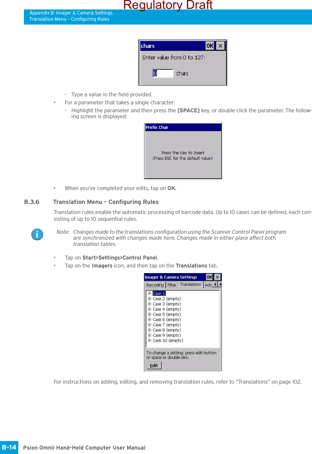 Appendix B: Imager &amp; Camera SettingsTranslation Menu – Configuring RulesPsion Omnii Hand-Held Computer User ManualB-14 - Type a value in the field provided.• For a parameter that takes a single character:- Highlight the parameter and then press the [SPACE] key, or double-click the parameter. The follow-ing screen is displayed:• When you’ve completed your edits, tap on OK.B.3.6 Translation Menu – Configuring RulesTranslation rules enable the automatic processing of barcode data. Up to 10 cases can be defined, each con-sisting of up to 10 sequential rules.•Tap on Start&gt;Settings&gt;Control Panel. • Tap on the Imagers icon, and then tap on the Translations tab.For instructions on adding, editing, and removing translation rules, refer to “Translations” on page 102.Note: Changes made to the translations configuration using the Scanner Control Panel program are synchronized with changes made here. Changes made in either place affect both translation tables.Regulatory Draft