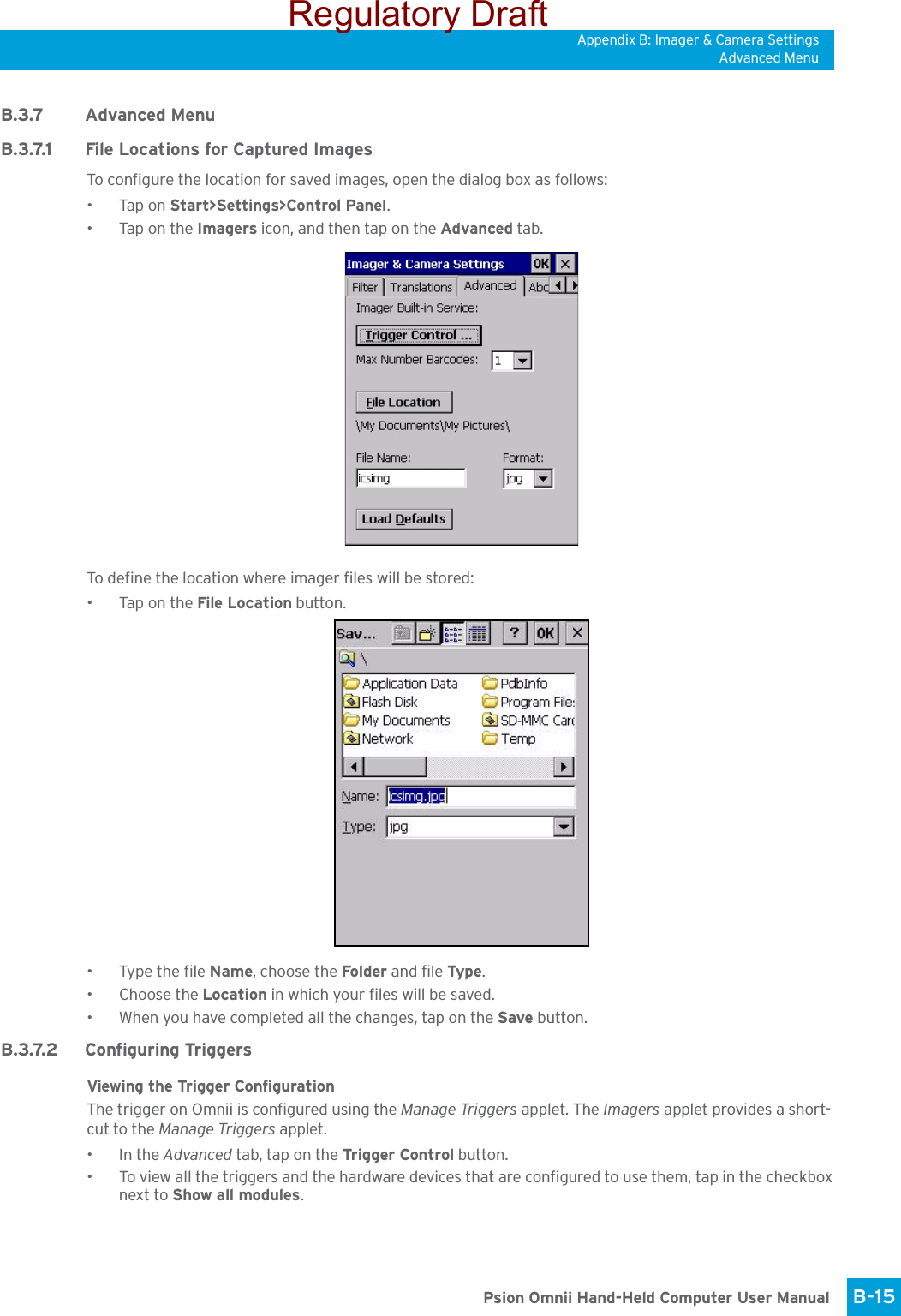 Appendix B: Imager &amp; Camera SettingsAdvanced MenuB-15 Psion Omnii Hand-Held Computer User ManualB.3.7 Advanced MenuB.3.7.1 File Locations for Captured ImagesTo configure the location for saved images, open the dialog box as follows:•Tap on Start&gt;Settings&gt;Control Panel. •Tap on the Imagers icon, and then tap on the Advanced tab.To define the location where imager files will be stored:•Tap on the File Location button. • Type the file Name, choose the Folder and file Typ e.• Choose the Location in which your files will be saved.• When you have completed all the changes, tap on the Save button.B.3.7.2 Configuring TriggersViewing the Trigger ConfigurationThe trigger on Omnii is configured using the Manage Triggers applet. The Imagers applet provides a short-cut to the Manage Triggers applet. •In the Advanced tab, tap on the Trigger Control button.• To view all the triggers and the hardware devices that are configured to use them, tap in the checkbox next to Show all modules.Regulatory Draft