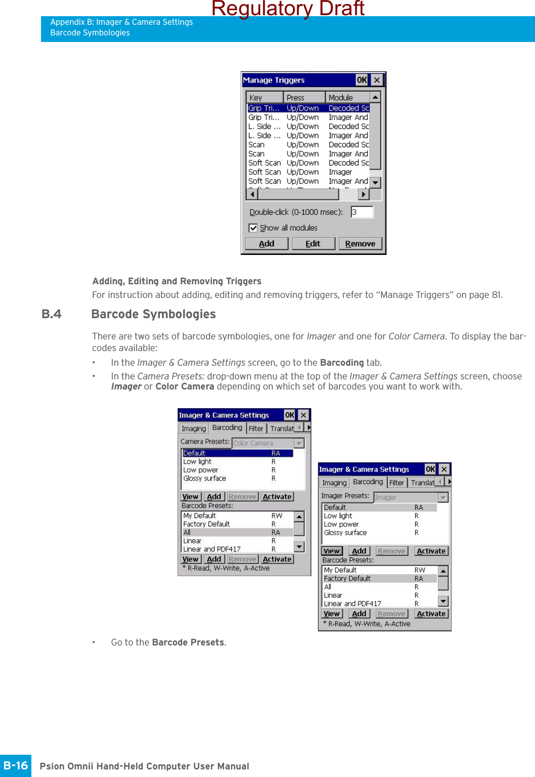 Appendix B: Imager &amp; Camera SettingsBarcode SymbologiesPsion Omnii Hand-Held Computer User ManualB-16 Adding, Editing and Removing TriggersFor instruction about adding, editing and removing triggers, refer to “Manage Triggers” on page 81.B.4 Barcode SymbologiesThere are two sets of barcode symbologies, one for Imager and one for Color Camera. To display the bar-codes available:•In the Imager &amp; Camera Settings screen, go to the Barcoding tab.•In the Camera Presets: drop-down menu at the top of the Imager &amp; Camera Settings screen, choose Imager or Color Camera depending on which set of barcodes you want to work with. • Go to the Barcode Presets.Regulatory Draft