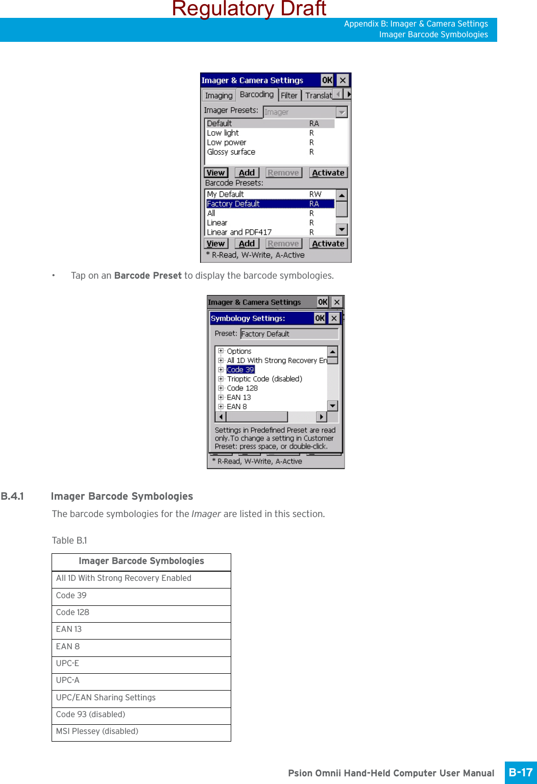 Appendix B: Imager &amp; Camera SettingsImager Barcode SymbologiesB-17 Psion Omnii Hand-Held Computer User Manual•Tap on an Barcode Preset to display the barcode symbologies.B.4.1 Imager Barcode SymbologiesThe barcode symbologies for the Imager are listed in this section.Tabl e  B.1  Imager Barcode SymbologiesAll 1D With Strong Recovery EnabledCode 39Code 128EAN 13EAN 8UPC-EUPC-AUPC/EAN Sharing SettingsCode 93 (disabled)MSI Plessey (disabled)Regulatory Draft