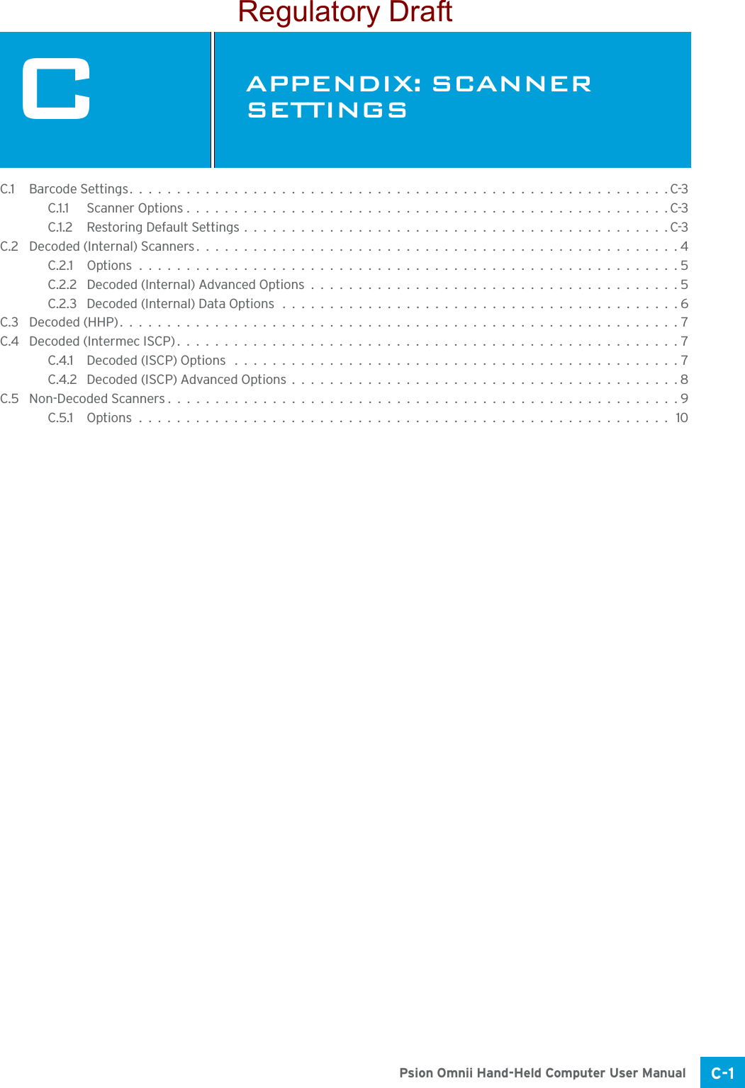 C-1Psion Omnii Hand-Held Computer User ManualCAPPENDIX: SCANNER SETTINGSCScan ner Setting sC.1 Barcode Settings.........................................................C-3C.1.1 Scanner Options...................................................C-3C.1.2 Restoring Default Settings.............................................C-3C.2 Decoded (Internal) Scanners...................................................4C.2.1 Options.........................................................5C.2.2 Decoded (Internal) Advanced Options.......................................5C.2.3 Decoded (Internal) Data Options..........................................6C.3 Decoded (HHP)...........................................................7C.4 Decoded (Intermec ISCP).....................................................7C.4.1 Decoded (ISCP) Options ...............................................7C.4.2 Decoded (ISCP) Advanced Options.........................................8C.5 Non-Decoded Scanners......................................................9C.5.1 Options........................................................ 10Regulatory Draft