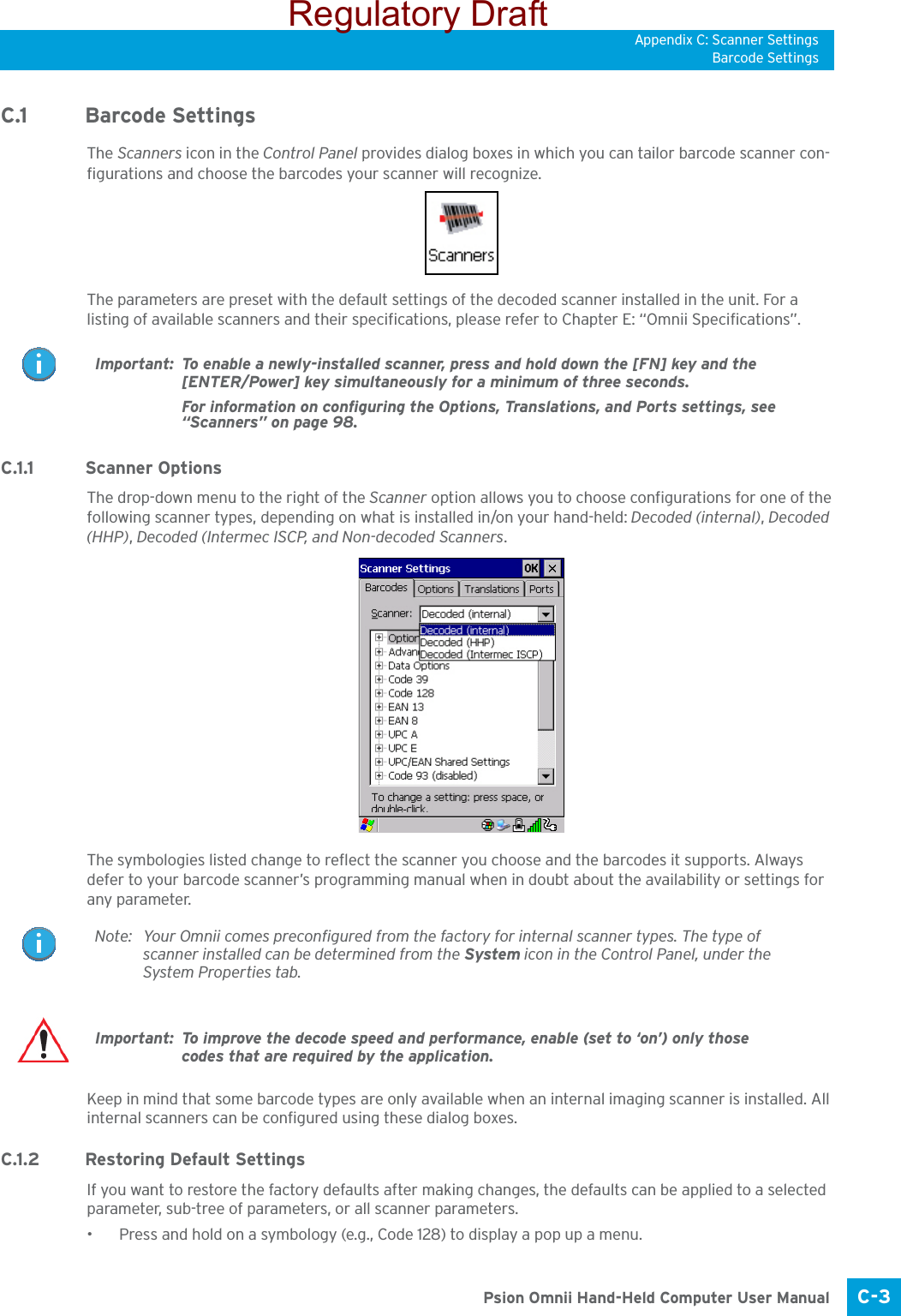 Appendix C: Scanner SettingsBarcode SettingsC-3 Psion Omnii Hand-Held Computer User ManualC.1 Barcode SettingsThe Scanners icon in the Control Panel provides dialog boxes in which you can tailor barcode scanner con-figurations and choose the barcodes your scanner will recognize.The parameters are preset with the default settings of the decoded scanner installed in the unit. For a listing of available scanners and their specifications, please refer to Chapter E: “Omnii Specifications”. C.1.1 Scanner OptionsThe drop-down menu to the right of the Scanner option allows you to choose configurations for one of the following scanner types, depending on what is installed in/on your hand-held: Decoded (internal), Decoded (HHP), Decoded (Intermec ISCP, and Non-decoded Scanners.The symbologies listed change to reflect the scanner you choose and the barcodes it supports. Always defer to your barcode scanner’s programming manual when in doubt about the availability or settings for any parameter. Keep in mind that some barcode types are only available when an internal imaging scanner is installed. All internal scanners can be configured using these dialog boxes. C.1.2 Restoring Default SettingsIf you want to restore the factory defaults after making changes, the defaults can be applied to a selected parameter, sub-tree of parameters, or all scanner parameters. • Press and hold on a symbology (e.g., Code 128) to display a pop up a menu.Important: To enable a newly-installed scanner, press and hold down the [FN] key and the [ENTER/Power] key simultaneously for a minimum of three seconds. For information on configuring the Options, Translations, and Ports settings, see “Scanners” on page 98.Note: Your Omnii comes preconfigured from the factory for internal scanner types. The type of scanner installed can be determined from the System icon in the Control Panel, under the System Properties tab. Important: To improve the decode speed and performance, enable (set to ‘on’) only those codes that are required by the application.Regulatory Draft