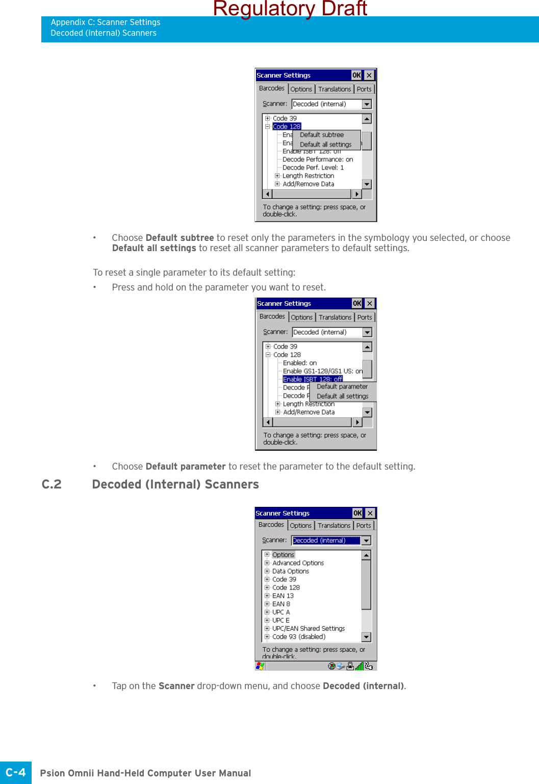 Appendix C: Scanner SettingsDecoded (Internal) ScannersPsion Omnii Hand-Held Computer User ManualC-4 •Choose Default subtree to reset only the parameters in the symbology you selected, or choose Default all settings to reset all scanner parameters to default settings.To reset a single parameter to its default setting:• Press and hold on the parameter you want to reset.•Choose Default parameter to reset the parameter to the default setting.C.2 Decoded (Internal) Scanners• Tap on the Scanner drop-down menu, and choose Decoded (internal).Regulatory Draft