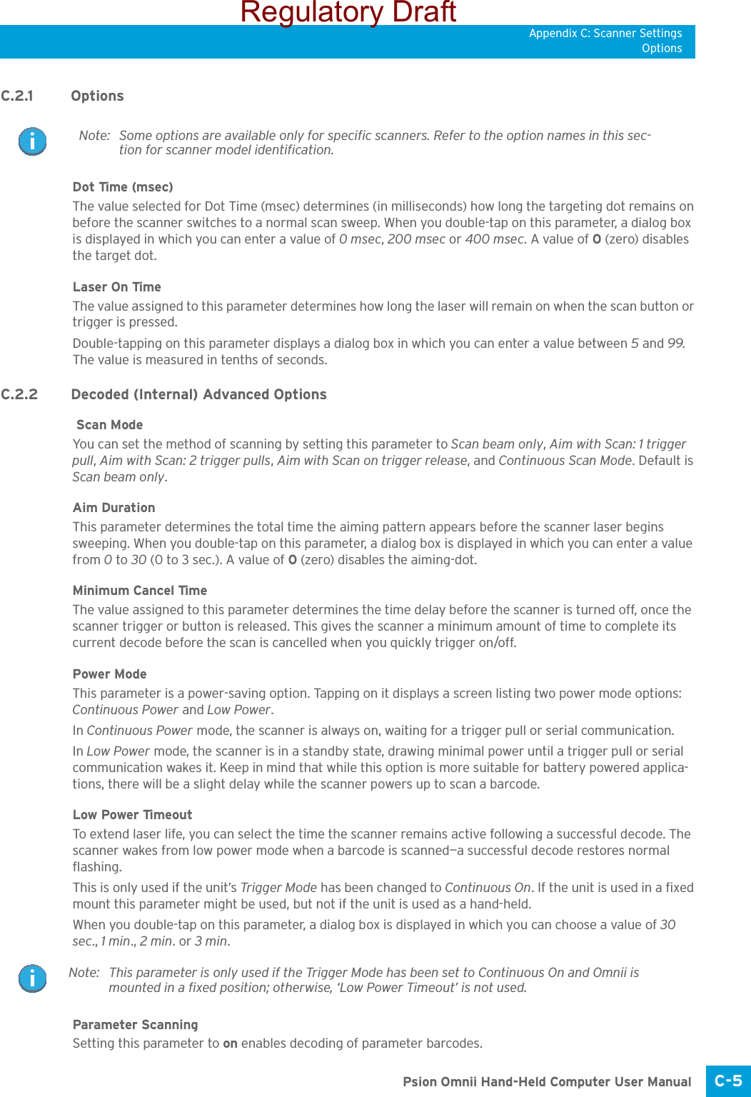 Appendix C: Scanner SettingsOptionsC-5 Psion Omnii Hand-Held Computer User ManualC.2.1 OptionsDot Time (msec) The value selected for Dot Time (msec) determines (in milliseconds) how long the targeting dot remains on before the scanner switches to a normal scan sweep. When you double-tap on this parameter, a dialog box is displayed in which you can enter a value of 0 msec, 200 msec or 400 msec. A value of 0 (zero) disables the target dot.Laser On TimeThe value assigned to this parameter determines how long the laser will remain on when the scan button or trigger is pressed.Double-tapping on this parameter displays a dialog box in which you can enter a value between 5 and 99. The value is measured in tenths of seconds.C.2.2 Decoded (Internal) Advanced Options Scan ModeYou can set the method of scanning by setting this parameter to Scan beam only, Aim with Scan: 1 trigger pull, Aim with Scan: 2 trigger pulls, Aim with Scan on trigger release, and Continuous Scan Mode. Default is Scan beam only.Aim Duration This parameter determines the total time the aiming pattern appears before the scanner laser begins sweeping. When you double-tap on this parameter, a dialog box is displayed in which you can enter a value from 0 to 30 (0 to 3 sec.). A value of 0 (zero) disables the aiming-dot.Minimum Cancel TimeThe value assigned to this parameter determines the time delay before the scanner is turned off, once the scanner trigger or button is released. This gives the scanner a minimum amount of time to complete its current decode before the scan is cancelled when you quickly trigger on/off.Power ModeThis parameter is a power-saving option. Tapping on it displays a screen listing two power mode options: Continuous Power and Low Power.In Continuous Power mode, the scanner is always on, waiting for a trigger pull or serial communication.In Low Power mode, the scanner is in a standby state, drawing minimal power until a trigger pull or serial communication wakes it. Keep in mind that while this option is more suitable for battery powered applica-tions, there will be a slight delay while the scanner powers up to scan a barcode.Low Power TimeoutTo extend laser life, you can select the time the scanner remains active following a successful decode. The scanner wakes from low power mode when a barcode is scanned—a successful decode restores normal flashing. This is only used if the unit’s Trigger Mode has been changed to Continuous On. If the unit is used in a fixed mount this parameter might be used, but not if the unit is used as a hand-held. When you double-tap on this parameter, a dialog box is displayed in which you can choose a value of 30 sec., 1 min., 2 min. or 3 min.Parameter ScanningSetting this parameter to on enables decoding of parameter barcodes. Note: Some options are available only for specific scanners. Refer to the option names in this sec-tion for scanner model identification.Note: This parameter is only used if the Trigger Mode has been set to Continuous On and Omnii is mounted in a fixed position; otherwise, ‘Low Power Timeout’ is not used.Regulatory Draft