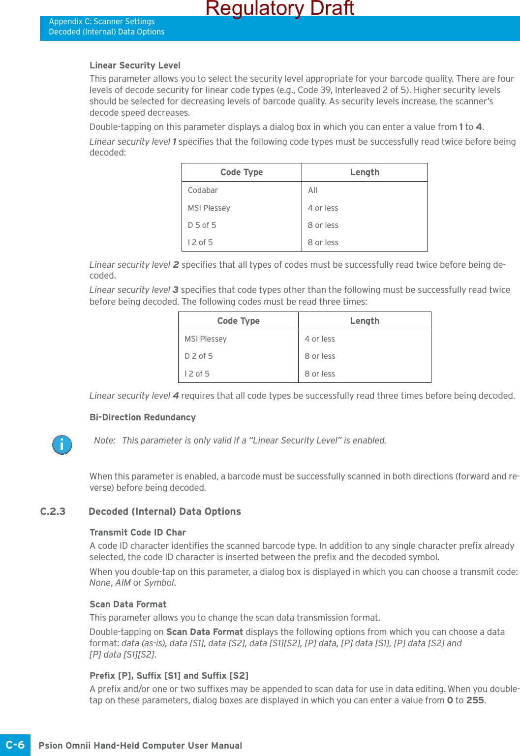 Appendix C: Scanner SettingsDecoded (Internal) Data OptionsPsion Omnii Hand-Held Computer User ManualC-6 Linear Security LevelThis parameter allows you to select the security level appropriate for your barcode quality. There are four levels of decode security for linear code types (e.g., Code 39, Interleaved 2 of 5). Higher security levels should be selected for decreasing levels of barcode quality. As security levels increase, the scanner’s decode speed decreases.Double-tapping on this parameter displays a dialog box in which you can enter a value from 1 to 4. Linear security level 1 specifies that the following code types must be successfully read twice before being decoded:Linear security level 2 specifies that all types of codes must be successfully read twice before being de-coded.Linear security level 3 specifies that code types other than the following must be successfully read twice before being decoded. The following codes must be read three times:Linear security level 4 requires that all code types be successfully read three times before being decoded.Bi-Direction RedundancyWhen this parameter is enabled, a barcode must be successfully scanned in both directions (forward and re-verse) before being decoded.C.2.3 Decoded (Internal) Data OptionsTransmit Code ID CharA code ID character identifies the scanned barcode type. In addition to any single character prefix already selected, the code ID character is inserted between the prefix and the decoded symbol.When you double-tap on this parameter, a dialog box is displayed in which you can choose a transmit code: None, AIM or Symbol.Scan Data FormatThis parameter allows you to change the scan data transmission format.Double-tapping on Scan Data Format displays the following options from which you can choose a data format: data (as-is), data [S1], data [S2], data [S1][S2], [P] data, [P] data [S1], [P] data [S2] and [P] data [S1][S2].Prefix [P], Suffix [S1] and Suffix [S2]A prefix and/or one or two suffixes may be appended to scan data for use in data editing. When you double-tap on these parameters, dialog boxes are displayed in which you can enter a value from 0 to 255.Code Type LengthCodabar AllMSI Plessey 4 or lessD 5 of 5 8 or lessI 2 of 5 8 or lessCode Type LengthMSI Plessey 4 or lessD 2 of 5 8 or lessI 2 of 5 8 or lessNote: This parameter is only valid if a “Linear Security Level” is enabled.Regulatory Draft