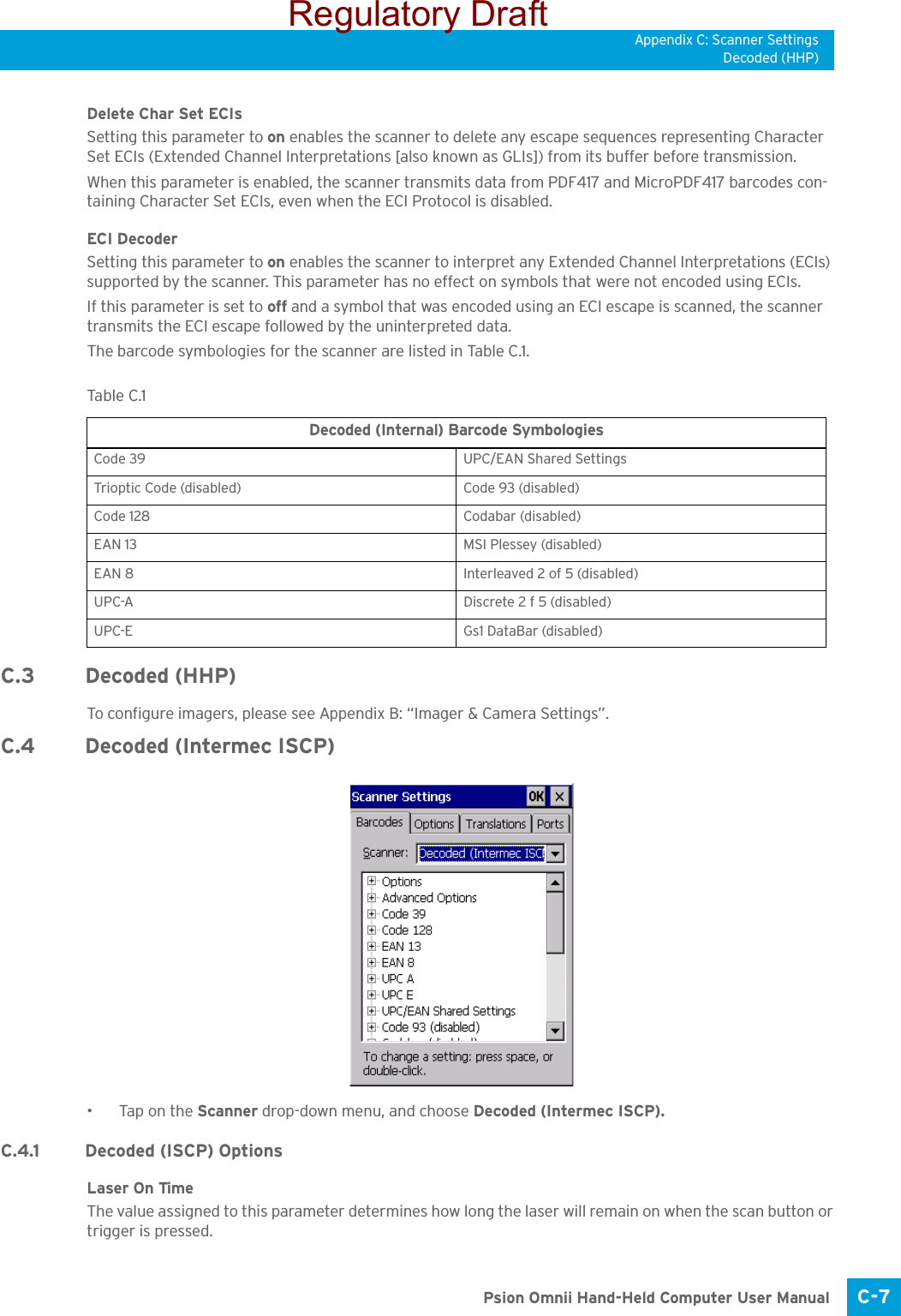 Appendix C: Scanner SettingsDecoded (HHP)C-7 Psion Omnii Hand-Held Computer User ManualDelete Char Set ECIsSetting this parameter to on enables the scanner to delete any escape sequences representing Character Set ECIs (Extended Channel Interpretations [also known as GLIs]) from its buffer before transmission. When this parameter is enabled, the scanner transmits data from PDF417 and MicroPDF417 barcodes con-taining Character Set ECIs, even when the ECI Protocol is disabled.ECI Decoder Setting this parameter to on enables the scanner to interpret any Extended Channel Interpretations (ECIs) supported by the scanner. This parameter has no effect on symbols that were not encoded using ECIs. If this parameter is set to off and a symbol that was encoded using an ECI escape is scanned, the scanner transmits the ECI escape followed by the uninterpreted data.The barcode symbologies for the scanner are listed in Table C.1.C.3 Decoded (HHP)To configure imagers, please see Appendix B: “Imager &amp; Camera Settings”.C.4 Decoded (Intermec ISCP)•Tap on the Scanner drop-down menu, and choose Decoded (Intermec ISCP).C.4.1 Decoded (ISCP) OptionsLaser On TimeThe value assigned to this parameter determines how long the laser will remain on when the scan button or trigger is pressed.Tabl e  C.1  Decoded (Internal) Barcode SymbologiesCode 39 UPC/EAN Shared SettingsTrioptic Code (disabled) Code 93 (disabled)Code 128 Codabar (disabled)EAN 13 MSI Plessey (disabled)EAN 8 Interleaved 2 of 5 (disabled)UPC-A Discrete 2 f 5 (disabled)UPC-E Gs1 DataBar (disabled)Regulatory Draft