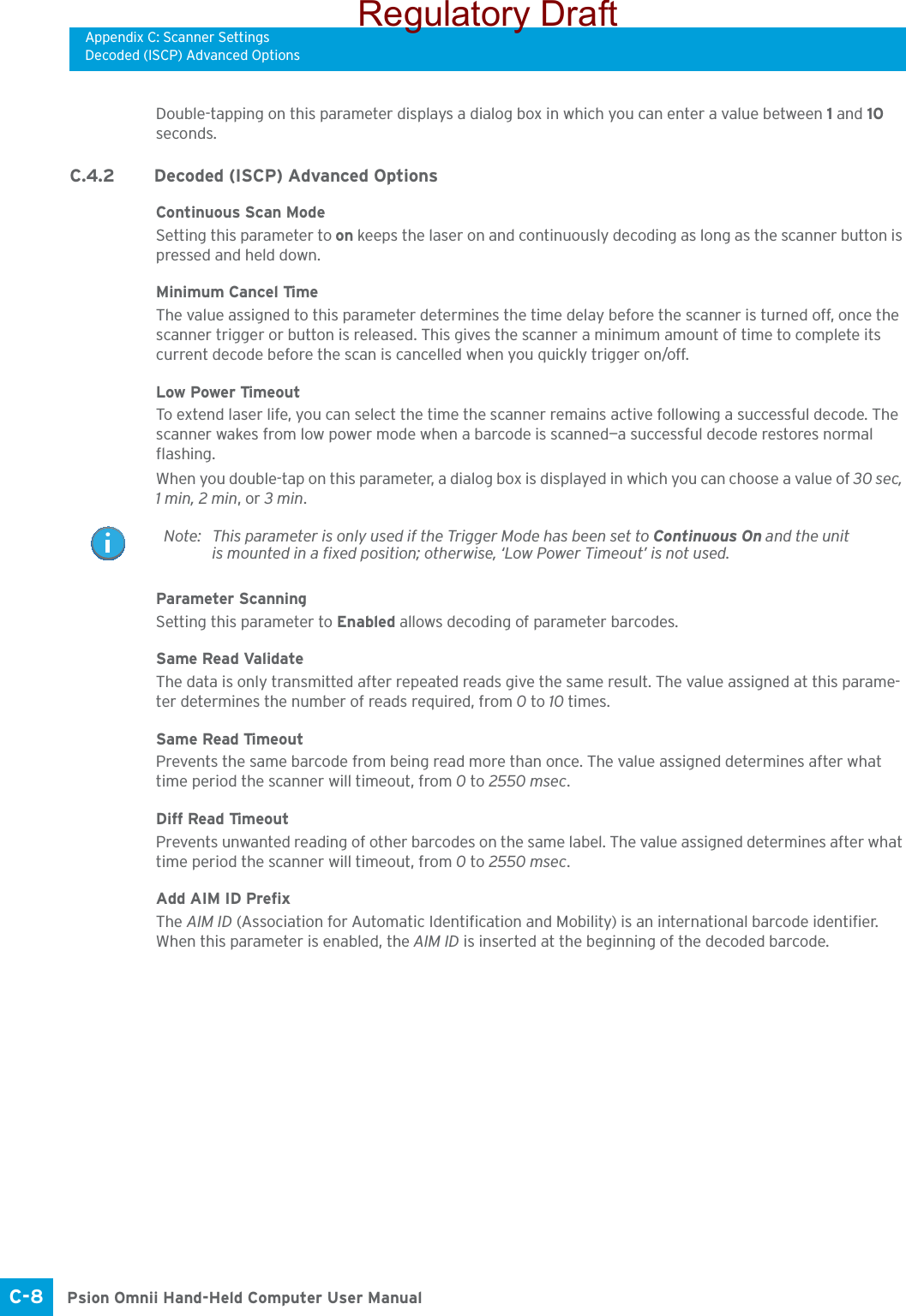 Appendix C: Scanner SettingsDecoded (ISCP) Advanced OptionsPsion Omnii Hand-Held Computer User ManualC-8 Double-tapping on this parameter displays a dialog box in which you can enter a value between 1 and 10 seconds.C.4.2 Decoded (ISCP) Advanced OptionsContinuous Scan ModeSetting this parameter to on keeps the laser on and continuously decoding as long as the scanner button is pressed and held down.Minimum Cancel TimeThe value assigned to this parameter determines the time delay before the scanner is turned off, once the scanner trigger or button is released. This gives the scanner a minimum amount of time to complete its current decode before the scan is cancelled when you quickly trigger on/off.Low Power TimeoutTo extend laser life, you can select the time the scanner remains active following a successful decode. The scanner wakes from low power mode when a barcode is scanned—a successful decode restores normal flashing.When you double-tap on this parameter, a dialog box is displayed in which you can choose a value of 30 sec, 1 min, 2 min, or 3 min.Parameter ScanningSetting this parameter to Enabled allows decoding of parameter barcodes. Same Read ValidateThe data is only transmitted after repeated reads give the same result. The value assigned at this parame-ter determines the number of reads required, from 0 to 10 times. Same Read TimeoutPrevents the same barcode from being read more than once. The value assigned determines after what time period the scanner will timeout, from 0 to 2550 msec. Diff Read TimeoutPrevents unwanted reading of other barcodes on the same label. The value assigned determines after what time period the scanner will timeout, from 0 to 2550 msec. Add AIM ID PrefixThe AIM ID (Association for Automatic Identification and Mobility) is an international barcode identifier. When this parameter is enabled, the AIM ID is inserted at the beginning of the decoded barcode.Note: This parameter is only used if the Trigger Mode has been set to Continuous On and the unit is mounted in a fixed position; otherwise, ‘Low Power Timeout’ is not used.Regulatory Draft