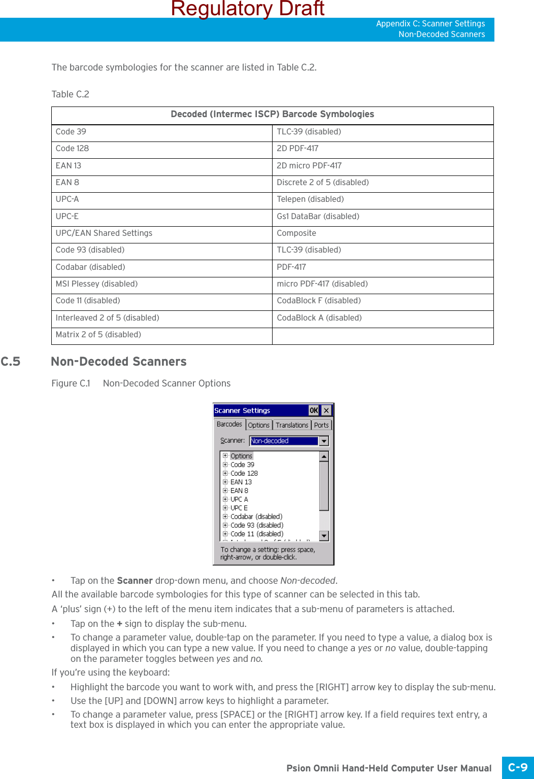 Appendix C: Scanner SettingsNon-Decoded ScannersC-9 Psion Omnii Hand-Held Computer User ManualThe barcode symbologies for the scanner are listed in Table C.2.C.5 Non-Decoded ScannersFigure C.1  Non-Decoded Scanner Options•Tap on the Scanner drop-down menu, and choose Non-decoded.All the available barcode symbologies for this type of scanner can be selected in this tab.A ‘plus’ sign (+) to the left of the menu item indicates that a sub-menu of parameters is attached.•Tap on the + sign to display the sub-menu.• To change a parameter value, double-tap on the parameter. If you need to type a value, a dialog box is displayed in which you can type a new value. If you need to change a yes or no value, double-tapping on the parameter toggles between yes and no.If you’re using the keyboard:• Highlight the barcode you want to work with, and press the [RIGHT] arrow key to display the sub-menu.• Use the [UP] and [DOWN] arrow keys to highlight a parameter. • To change a parameter value, press [SPACE] or the [RIGHT] arrow key. If a field requires text entry, a text box is displayed in which you can enter the appropriate value.Tabl e  C. 2  Decoded (Intermec ISCP) Barcode SymbologiesCode 39 TLC-39 (disabled)Code 128 2D PDF-417EAN 13 2D micro PDF-417EAN 8 Discrete 2 of 5 (disabled)UPC-A Telepen (disabled)UPC-E Gs1 DataBar (disabled)UPC/EAN Shared Settings CompositeCode 93 (disabled) TLC-39 (disabled)Codabar (disabled) PDF-417MSI Plessey (disabled) micro PDF-417 (disabled)Code 11 (disabled) CodaBlock F (disabled)Interleaved 2 of 5 (disabled) CodaBlock A (disabled)Matrix 2 of 5 (disabled)Regulatory Draft