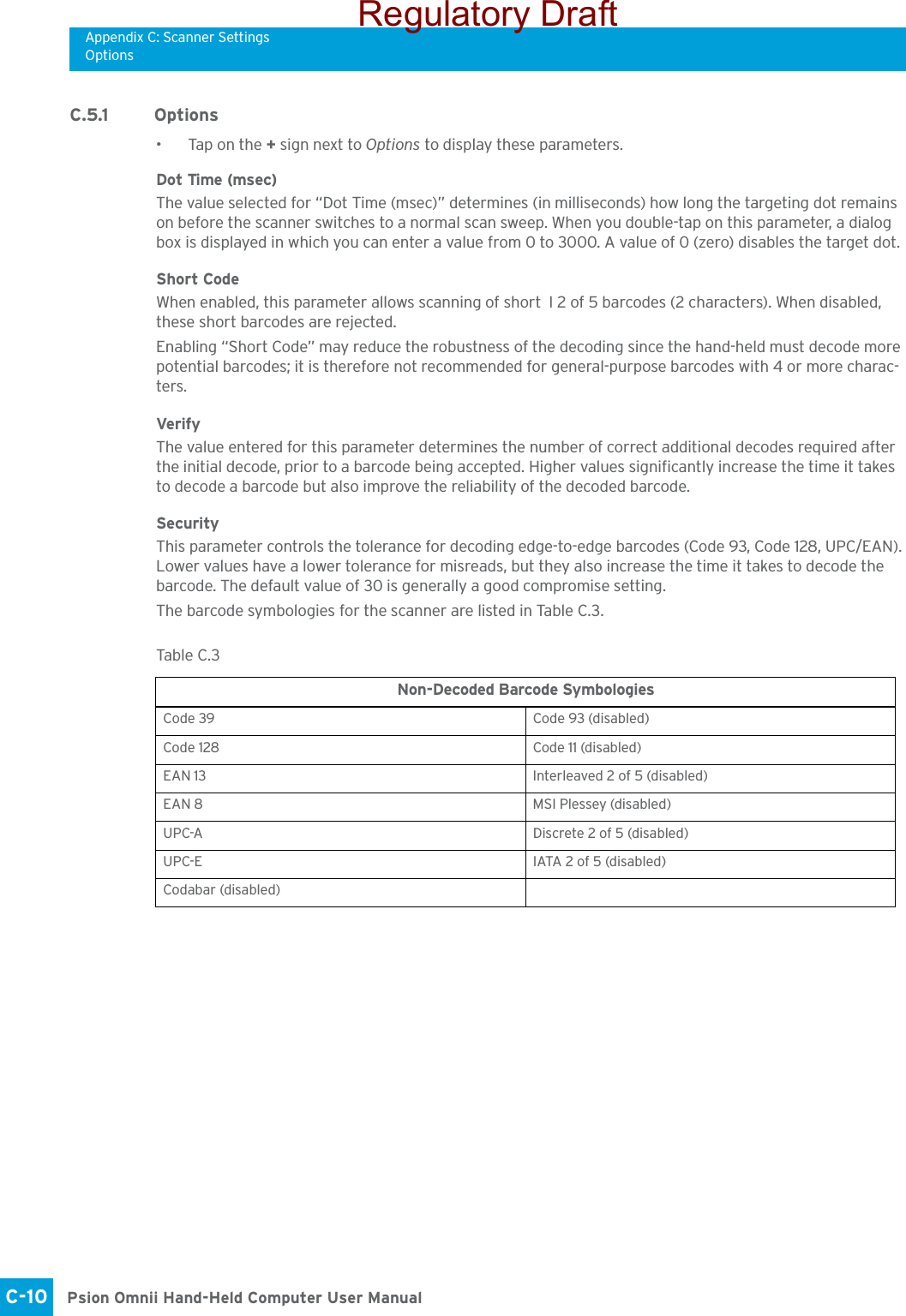 Appendix C: Scanner SettingsOptionsPsion Omnii Hand-Held Computer User ManualC-10 C.5.1 Options• Tap on the + sign next to Options to display these parameters.Dot Time (msec)The value selected for “Dot Time (msec)” determines (in milliseconds) how long the targeting dot remains on before the scanner switches to a normal scan sweep. When you double-tap on this parameter, a dialog box is displayed in which you can enter a value from 0 to 3000. A value of 0 (zero) disables the target dot.Short CodeWhen enabled, this parameter allows scanning of short I 2 of 5 barcodes (2 characters). When disabled, these short barcodes are rejected.Enabling “Short Code” may reduce the robustness of the decoding since the hand-held must decode more potential barcodes; it is therefore not recommended for general-purpose barcodes with 4 or more charac-ters. VerifyThe value entered for this parameter determines the number of correct additional decodes required after the initial decode, prior to a barcode being accepted. Higher values significantly increase the time it takes to decode a barcode but also improve the reliability of the decoded barcode.SecurityThis parameter controls the tolerance for decoding edge-to-edge barcodes (Code 93, Code 128, UPC/EAN). Lower values have a lower tolerance for misreads, but they also increase the time it takes to decode the barcode. The default value of 30 is generally a good compromise setting.The barcode symbologies for the scanner are listed in Table C.3.Table C. 3  Non-Decoded Barcode SymbologiesCode 39 Code 93 (disabled)Code 128 Code 11 (disabled)EAN 13 Interleaved 2 of 5 (disabled)EAN 8 MSI Plessey (disabled)UPC-A Discrete 2 of 5 (disabled)UPC-E IATA 2 of 5 (disabled)Codabar (disabled)Regulatory Draft