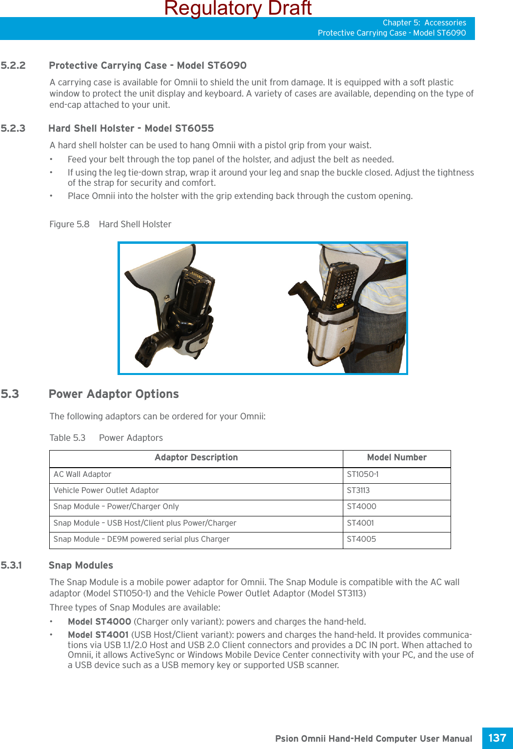 Chapter 5: AccessoriesProtective Carrying Case - Model ST6090137 Psion Omnii Hand-Held Computer User Manual5.2.2Protective Carrying Case - Model ST6090A carrying case is available for Omnii to shield the unit from damage. It is equipped with a soft plastic window to protect the unit display and keyboard. A variety of cases are available, depending on the type of end-cap attached to your unit.5.2.3Hard Shell Holster - Model ST6055A hard shell holster can be used to hang Omnii with a pistol grip from your waist. • Feed your belt through the top panel of the holster, and adjust the belt as needed. • If using the leg tie-down strap, wrap it around your leg and snap the buckle closed. Adjust the tightness of the strap for security and comfort.• Place Omnii into the holster with the grip extending back through the custom opening.Figure 5.8  Hard Shell Holster5.3 Power Adaptor OptionsThe following adaptors can be ordered for your Omnii:5.3.1 Snap ModulesThe Snap Module is a mobile power adaptor for Omnii. The Snap Module is compatible with the AC wall adaptor (Model ST1050-1) and the Vehicle Power Outlet Adaptor (Model ST3113) Three types of Snap Modules are available: •Model ST4000 (Charger only variant): powers and charges the hand-held.•Model ST4001 (USB Host/Client variant): powers and charges the hand-held. It provides communica-tions via USB 1.1/2.0 Host and USB 2.0 Client connectors and provides a DC IN port. When attached to Omnii, it allows ActiveSync or Windows Mobile Device Center connectivity with your PC, and the use of a USB device such as a USB memory key or supported USB scanner.Tabl e  5. 3  Power AdaptorsAdaptor Description Model Number AC Wall Adaptor ST1050-1Vehicle Power Outlet Adaptor ST3113Snap Module – Power/Charger Only ST4000Snap Module – USB Host/Client plus Power/Charger ST4001Snap Module – DE9M powered serial plus Charger ST4005Regulatory Draft