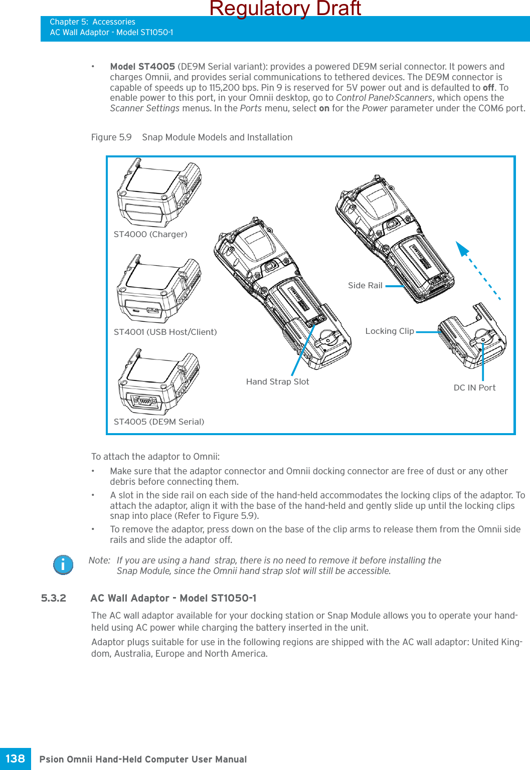 Chapter 5: AccessoriesAC Wall Adaptor - Model ST1050-1Psion Omnii Hand-Held Computer User Manual138 •Model ST4005 (DE9M Serial variant): provides a powered DE9M serial connector. It powers and charges Omnii, and provides serial communications to tethered devices. The DE9M connector is capable of speeds up to 115,200 bps. Pin 9 is reserved for 5V power out and is defaulted to off. To enable power to this port, in your Omnii desktop, go to Control Panel&gt;Scanners, which opens the Scanner Settings menus. In the Ports menu, select on for the Power parameter under the COM6 port.Figure 5.9  Snap Module Models and InstallationTo attach the adaptor to Omnii:• Make sure that the adaptor connector and Omnii docking connector are free of dust or any other debris before connecting them.• A slot in the side rail on each side of the hand-held accommodates the locking clips of the adaptor. To attach the adaptor, align it with the base of the hand-held and gently slide up until the locking clips snap into place (Refer to Figure 5.9).• To remove the adaptor, press down on the base of the clip arms to release them from the Omnii side rails and slide the adaptor off.5.3.2 AC Wall Adaptor - Model ST1050-1The AC wall adaptor available for your docking station or Snap Module allows you to operate your hand-held using AC power while charging the battery inserted in the unit.Adaptor plugs suitable for use in the following regions are shipped with the AC wall adaptor: United King-dom, Australia, Europe and North America.ST4000 (Charger)ST4001 (USB Host/Client)ST4005 (DE9M Serial)DC IN PortLocking ClipSide RailHand Strap SlotNote: If you are using a hand  strap, there is no need to remove it before installing the Snap Module, since the Omnii hand strap slot will still be accessible.Regulatory Draft