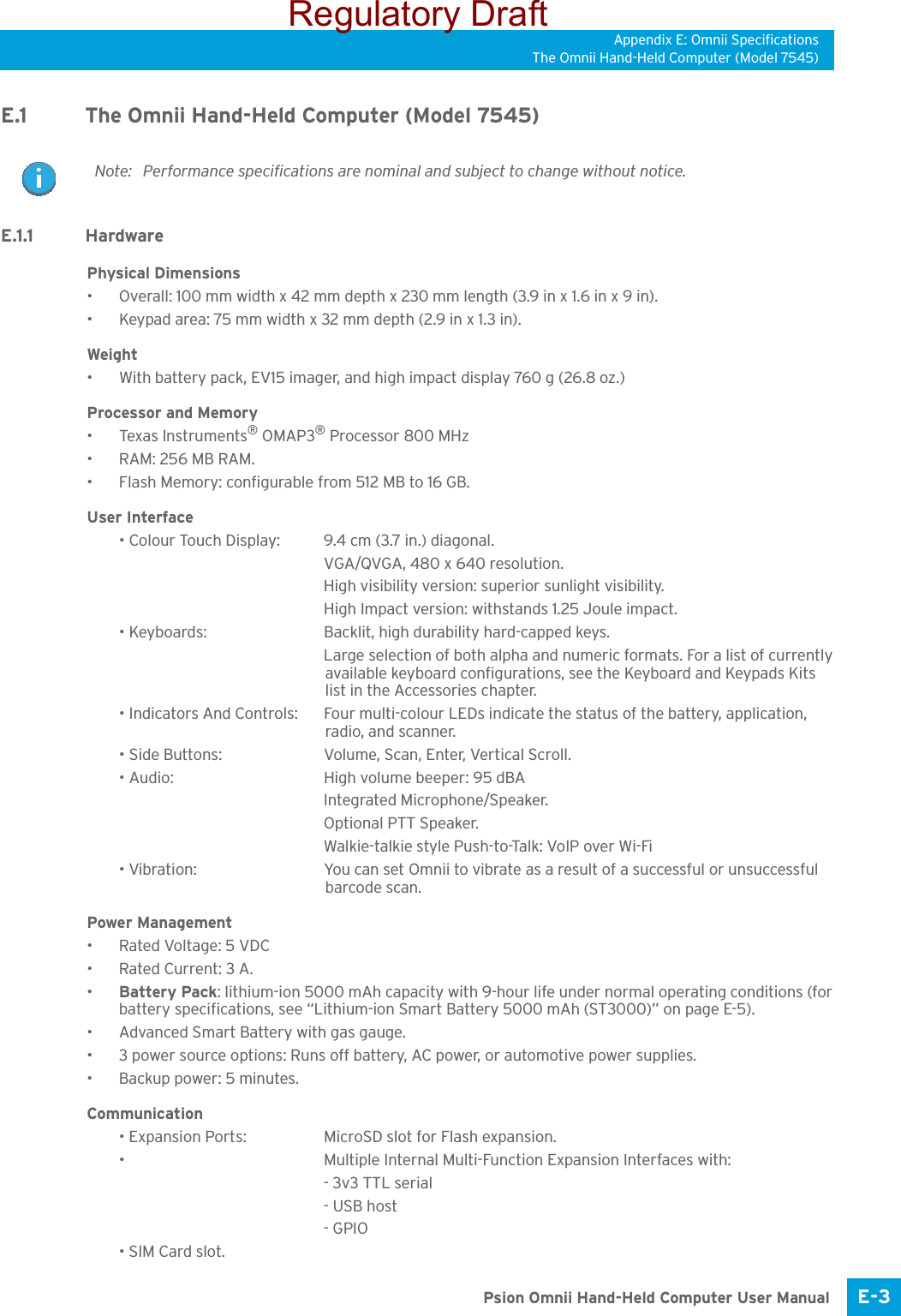 Appendix E: Omnii SpecificationsThe Omnii Hand-Held Computer (Model 7545)E-3 Psion Omnii Hand-Held Computer User ManualE.1 The Omnii Hand-Held Computer (Model 7545)E.1.1 HardwarePhysical Dimensions• Overall: 100 mm width x 42 mm depth x 230 mm length (3.9 in x 1.6 in x 9 in).• Keypad area: 75 mm width x 32 mm depth (2.9 in x 1.3 in).Weight• With battery pack, EV15 imager, and high impact display 760 g (26.8 oz.) Processor and Memory• Texas Instruments® OMAP3® Processor 800 MHz• RAM: 256 MB RAM.• Flash Memory: configurable from 512 MB to 16 GB. User Interface• Colour Touch Display: 9.4 cm (3.7 in.) diagonal.VGA/QVGA, 480 x 640 resolution.High visibility version: superior sunlight visibility.High Impact version: withstands 1.25 Joule impact.• Keyboards: Backlit, high durability hard-capped keys.Large selection of both alpha and numeric formats. For a list of currently available keyboard configurations, see the Keyboard and Keypads Kits list in the Accessories chapter. • Indicators And Controls: Four multi-colour LEDs indicate the status of the battery, application, radio, and scanner.• Side Buttons: Volume, Scan, Enter, Vertical Scroll.• Audio: High volume beeper: 95 dBAIntegrated Microphone/Speaker.Optional PTT Speaker.Walkie-talkie style Push-to-Talk: VoIP over Wi-Fi• Vibration: You can set Omnii to vibrate as a result of a successful or unsuccessful barcode scan. Power Management• Rated Voltage: 5 VDC• Rated Current: 3 A.•Battery Pack: lithium-ion 5000 mAh capacity with 9-hour life under normal operating conditions (for battery specifications, see “Lithium-ion Smart Battery 5000 mAh (ST3000)” on page E-5).• Advanced Smart Battery with gas gauge.• 3 power source options: Runs off battery, AC power, or automotive power supplies.• Backup power: 5 minutes.Communication• Expansion Ports: MicroSD slot for Flash expansion.•  Multiple Internal Multi-Function Expansion Interfaces with:- 3v3 TTL serial - USB host- GPIO• SIM Card slot.Note: Performance specifications are nominal and subject to change without notice.Regulatory Draft