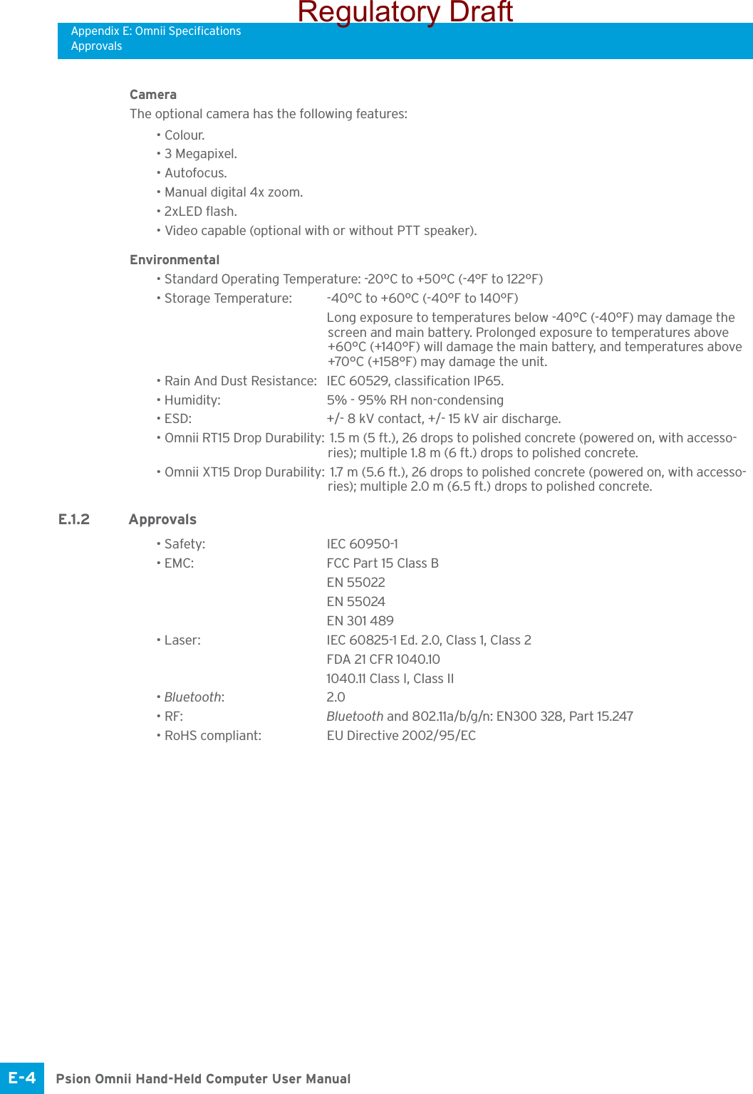 Appendix E: Omnii SpecificationsApprovalsPsion Omnii Hand-Held Computer User ManualE-4 Camera The optional camera has the following features:• Colour.• 3 Megapixel.• Autofocus.• Manual digital 4x zoom.• 2xLED flash.• Video capable (optional with or without PTT speaker).Environmental• Standard Operating Temperature: -20°C to +50°C (-4°F to 122°F)• Storage Temperature: -40°C to +60°C (-40°F to 140°F)Long exposure to temperatures below -40°C (-40°F) may damage the screen and main battery. Prolonged exposure to temperatures above +60°C (+140°F) will damage the main battery, and temperatures above +70°C (+158°F) may damage the unit.• Rain And Dust Resistance: IEC 60529, classification IP65.• Humidity: 5% - 95% RH non-condensing• ESD:  +/- 8 kV contact, +/- 15 kV air discharge.• Omnii RT15 Drop Durability:  1.5 m (5 ft.), 26 drops to polished concrete (powered on, with accesso-ries); multiple 1.8 m (6 ft.) drops to polished concrete.• Omnii XT15 Drop Durability:  1.7 m (5.6 ft.), 26 drops to polished concrete (powered on, with accesso-ries); multiple 2.0 m (6.5 ft.) drops to polished concrete.E.1.2 Approvals• Safety: IEC 60950-1• EMC: FCC Part 15 Class BEN 55022EN 55024EN 301 489• Laser: IEC 60825-1 Ed. 2.0, Class 1, Class 2 FDA 21 CFR 1040.101040.11 Class I, Class II• Bluetooth:2.0 • RF: Bluetooth and 802.11a/b/g/n: EN300 328, Part 15.247 • RoHS compliant: EU Directive 2002/95/ECRegulatory Draft