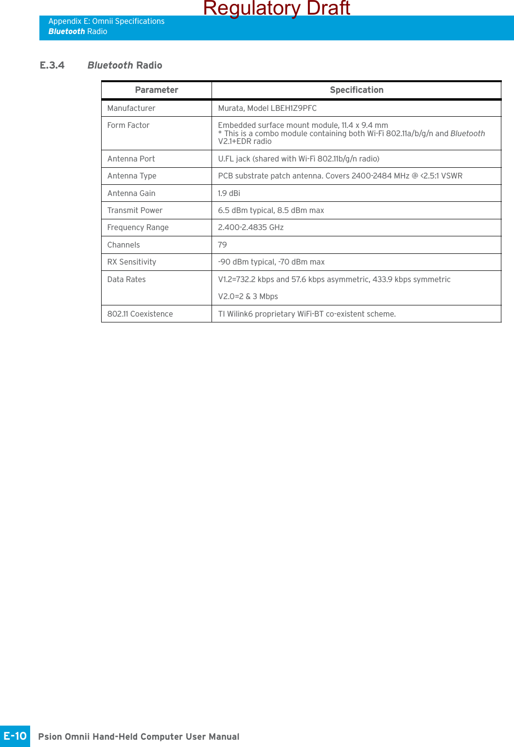 Appendix E: Omnii SpecificationsBluetooth RadioPsion Omnii Hand-Held Computer User ManualE-10 E.3.4 Bluetooth RadioParameter SpecificationManufacturer Murata, Model LBEH1Z9PFCForm Factor Embedded surface mount module, 11.4 x 9.4 mm* This is a combo module containing both Wi-Fi 802.11a/b/g/n and Bluetooth V2.1+EDR radioAntenna Port U.FL jack (shared with Wi-Fi 802.11b/g/n radio)Antenna Type PCB substrate patch antenna. Covers 2400-2484 MHz @ &lt;2.5:1 VSWRAntenna Gain 1.9 dBiTransmit Power 6.5 dBm typical, 8.5 dBm maxFrequency Range 2.400-2.4835 GHzChannels 79RX Sensitivity  -90 dBm typical, -70 dBm maxData Rates V1.2=732.2 kbps and 57.6 kbps asymmetric, 433.9 kbps symmetricV2.0=2 &amp; 3 Mbps802.11 Coexistence TI Wilink6 proprietary WiFi-BT co-existent scheme.Regulatory Draft