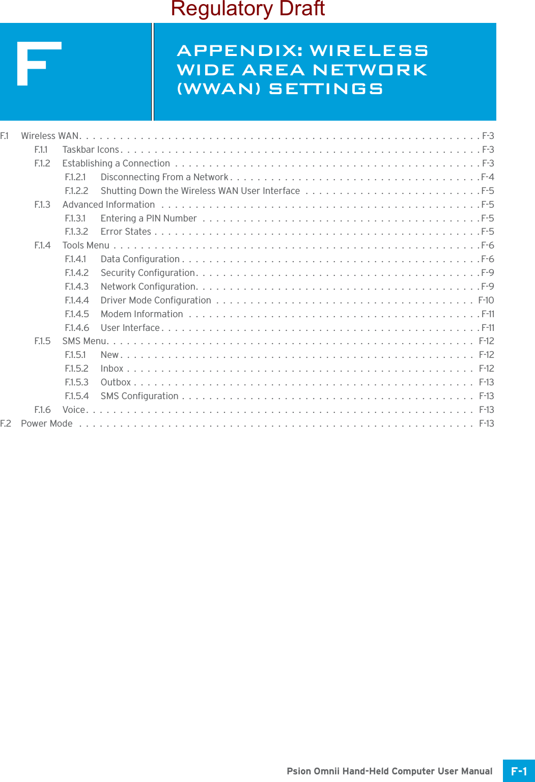 F-1Psion Omnii Hand-Held Computer User ManualFAPPENDIX: WIRELESS WIDE AREA NETWORK (WWAN) SETTINGSFWireless Wide Area Network (WWAN) SettingsF.1 Wireless WAN...........................................................F-3F.1.1 Taskbar Icons.....................................................F-3F.1.2 Establishing a Connection.............................................F-3F.1.2.1 Disconnecting From a Network.....................................F-4F.1.2.2 Shutting Down the Wireless WAN User Interface ..........................F-5F.1.3 Advanced Information ...............................................F-5F.1.3.1 Entering a PIN Number.........................................F-5F.1.3.2 Error States................................................F-5F.1.4 Tools Menu......................................................F-6F.1.4.1 Data Configuration............................................F-6F.1.4.2 Security Configuration..........................................F-9F.1.4.3 Network Configuration..........................................F-9F.1.4.4 Driver Mode Configuration......................................F-10F.1.4.5 Modem Information ...........................................F-11F.1.4.6 User Interface...............................................F-11F.1.5 SMS Menu...................................................... F-12F.1.5.1 New.................................................... F-12F.1.5.2 Inbox................................................... F-12F.1.5.3 Outbox.................................................. F-13F.1.5.4 SMS Configuration........................................... F-13F.1.6 Voice......................................................... F-13F.2 Power Mode .......................................................... F-13Regulatory Draft