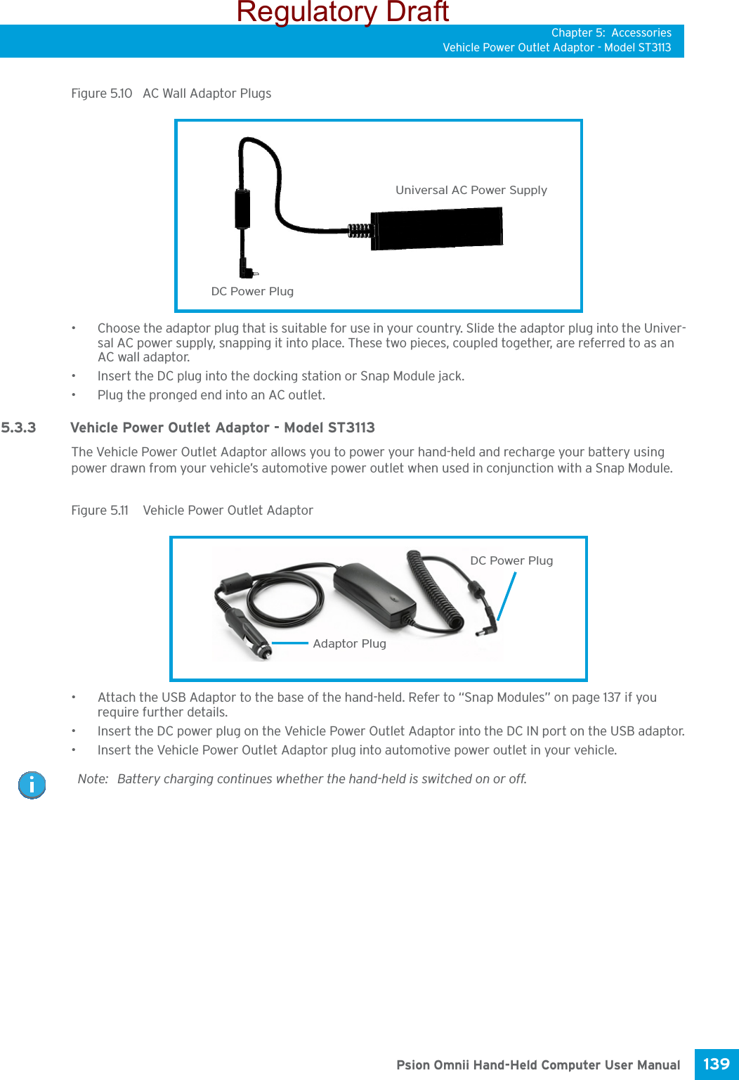 Chapter 5: AccessoriesVehicle Power Outlet Adaptor - Model ST3113139 Psion Omnii Hand-Held Computer User ManualFigure 5.10  AC Wall Adaptor Plugs• Choose the adaptor plug that is suitable for use in your country. Slide the adaptor plug into the Univer-sal AC power supply, snapping it into place. These two pieces, coupled together, are referred to as an AC wall adaptor.• Insert the DC plug into the docking station or Snap Module jack.• Plug the pronged end into an AC outlet.5.3.3 Vehicle Power Outlet Adaptor - Model ST3113The Vehicle Power Outlet Adaptor allows you to power your hand-held and recharge your battery using power drawn from your vehicle’s automotive power outlet when used in conjunction with a Snap Module.Figure 5.11  Vehicle Power Outlet Adaptor• Attach the USB Adaptor to the base of the hand-held. Refer to “Snap Modules” on page 137 if you require further details. • Insert the DC power plug on the Vehicle Power Outlet Adaptor into the DC IN port on the USB adaptor.• Insert the Vehicle Power Outlet Adaptor plug into automotive power outlet in your vehicle.Universal AC Power SupplyDC Power PlugDC Power PlugAdaptor PlugNote: Battery charging continues whether the hand-held is switched on or off.Regulatory Draft