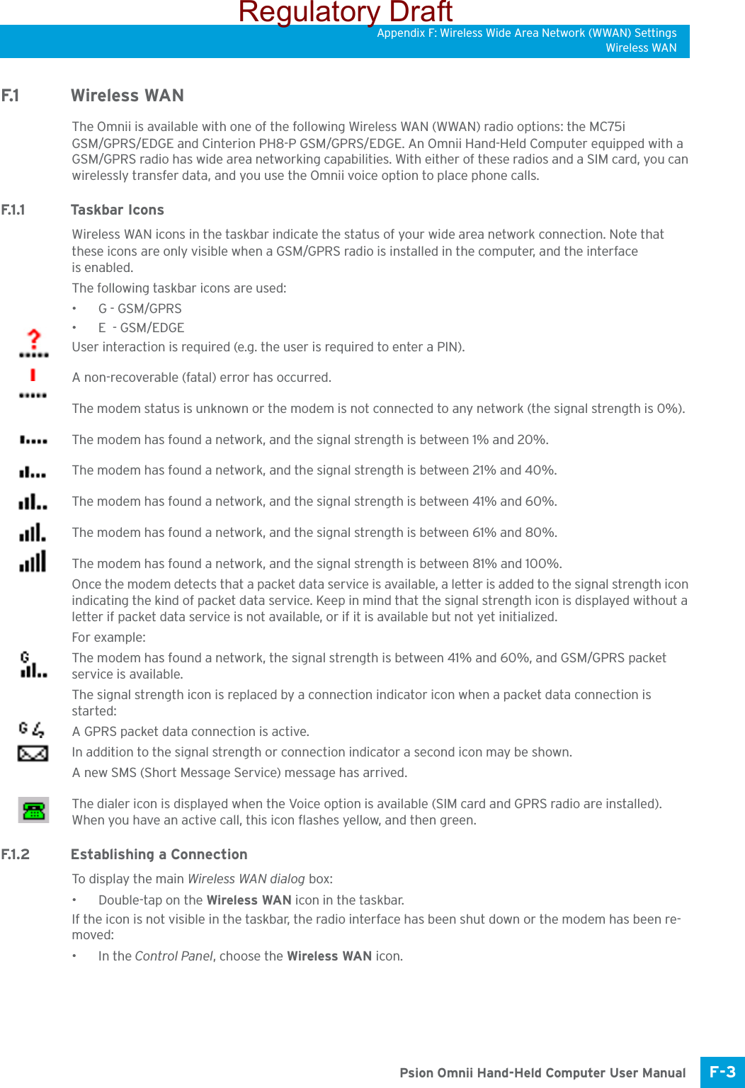 Appendix F: Wireless Wide Area Network (WWAN) SettingsWireless WANF-3 Psion Omnii Hand-Held Computer User ManualF.1 Wireless WANThe Omnii is available with one of the following Wireless WAN (WWAN) radio options: the MC75i GSM/GPRS/EDGE and Cinterion PH8-P GSM/GPRS/EDGE. An Omnii Hand-Held Computer equipped with a GSM/GPRS radio has wide area networking capabilities. With either of these radios and a SIM card, you can wirelessly transfer data, and you use the Omnii voice option to place phone calls.F.1 .1 Ta s k b a r  I c o n sWireless WAN icons in the taskbar indicate the status of your wide area network connection. Note that these icons are only visible when a GSM/GPRS radio is installed in the computer, and the interface is enabled.The following taskbar icons are used: •G - GSM/GPRS•E  - GSM/EDGEUser interaction is required (e.g. the user is required to enter a PIN).A non-recoverable (fatal) error has occurred.The modem status is unknown or the modem is not connected to any network (the signal strength is 0%).The modem has found a network, and the signal strength is between 1% and 20%.The modem has found a network, and the signal strength is between 21% and 40%.The modem has found a network, and the signal strength is between 41% and 60%.The modem has found a network, and the signal strength is between 61% and 80%.The modem has found a network, and the signal strength is between 81% and 100%.Once the modem detects that a packet data service is available, a letter is added to the signal strength icon indicating the kind of packet data service. Keep in mind that the signal strength icon is displayed without a letter if packet data service is not available, or if it is available but not yet initialized. For example:The modem has found a network, the signal strength is between 41% and 60%, and GSM/GPRS packet service is available.The signal strength icon is replaced by a connection indicator icon when a packet data connection is started:A GPRS packet data connection is active.In addition to the signal strength or connection indicator a second icon may be shown.A new SMS (Short Message Service) message has arrived.The dialer icon is displayed when the Voice option is available (SIM card and GPRS radio are installed). When you have an active call, this icon flashes yellow, and then green.F.1.2 Establishing a ConnectionTo display the main Wireless WAN dialog box:• Double-tap on the Wireless WAN icon in the taskbar.If the icon is not visible in the taskbar, the radio interface has been shut down or the modem has been re-moved:•In the Control Panel, choose the Wireless WAN icon.Regulatory Draft
