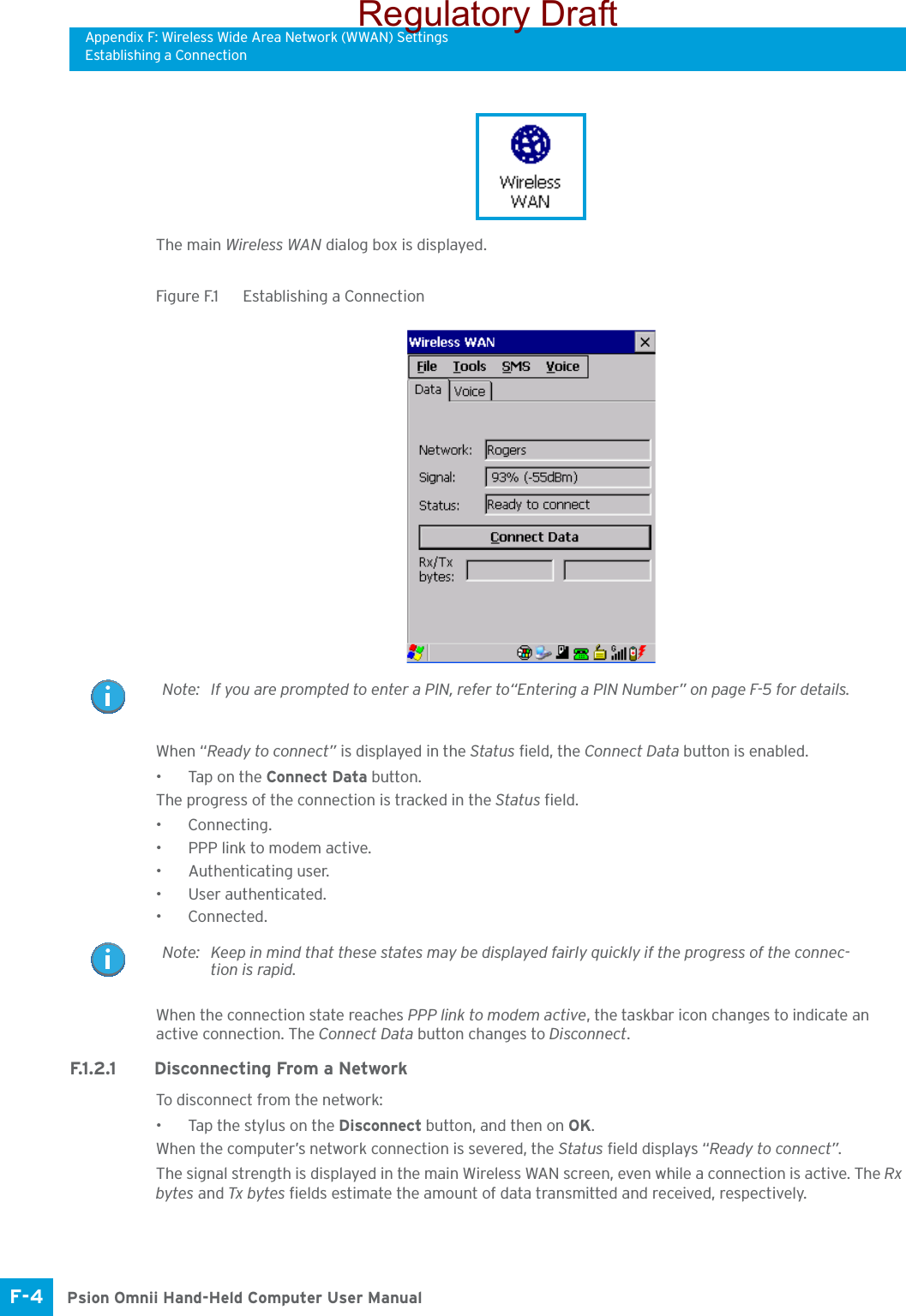 Appendix F: Wireless Wide Area Network (WWAN) SettingsEstablishing a ConnectionPsion Omnii Hand-Held Computer User ManualF-4 The main Wireless WAN dialog box is displayed.Figure F.1  Establishing a ConnectionWhen “Ready to connect” is displayed in the Status field, the Connect Data button is enabled.• Tap on the Connect Data button.The progress of the connection is tracked in the Status field.•Connecting.• PPP link to modem active.• Authenticating user.• User authenticated.•Connected.When the connection state reaches PPP link to modem active, the taskbar icon changes to indicate an active connection. The Connect Data button changes to Disconnect.F.1.2.1 Disconnecting From a NetworkTo disconnect from the network:• Tap the stylus on the Disconnect button, and then on OK.When the computer’s network connection is severed, the Status field displays “Ready to connect”.The signal strength is displayed in the main Wireless WAN screen, even while a connection is active. The Rx bytes and Tx bytes fields estimate the amount of data transmitted and received, respectively.Note: If you are prompted to enter a PIN, refer to“Entering a PIN Number” on page F-5 for details.Note: Keep in mind that these states may be displayed fairly quickly if the progress of the connec-tion is rapid. Regulatory Draft