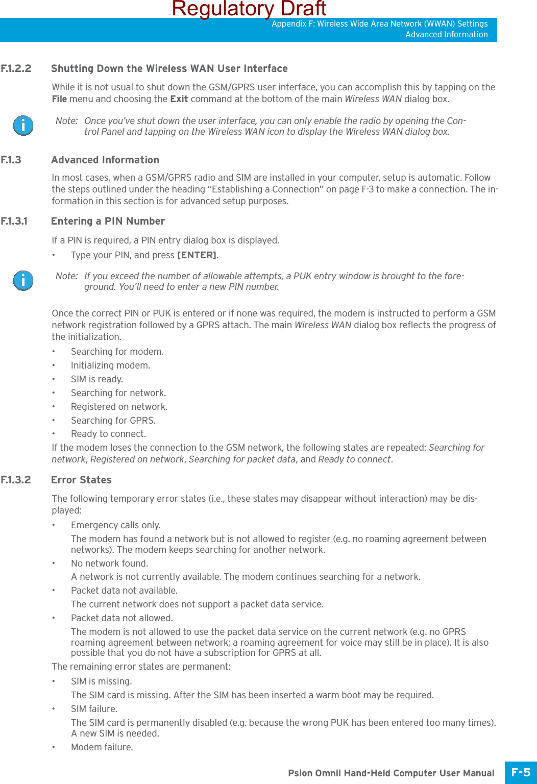 Appendix F: Wireless Wide Area Network (WWAN) SettingsAdvanced InformationF-5 Psion Omnii Hand-Held Computer User ManualF.1.2.2 Shutting Down the Wireless WAN User InterfaceWhile it is not usual to shut down the GSM/GPRS user interface, you can accomplish this by tapping on the File menu and choosing the Exit command at the bottom of the main Wireless WAN dialog box.F.1.3 Advanced InformationIn most cases, when a GSM/GPRS radio and SIM are installed in your computer, setup is automatic. Follow the steps outlined under the heading “Establishing a Connection” on page F-3 to make a connection. The in-formation in this section is for advanced setup purposes.F.1.3.1 Entering a PIN NumberIf a PIN is required, a PIN entry dialog box is displayed.• Type your PIN, and press [ENTER].Once the correct PIN or PUK is entered or if none was required, the modem is instructed to perform a GSM network registration followed by a GPRS attach. The main Wireless WAN dialog box reflects the progress of the initialization.• Searching for modem.• Initializing modem.•SIM is ready.• Searching for network.•Registered on network.• Searching for GPRS.• Ready to connect.If the modem loses the connection to the GSM network, the following states are repeated: Searching for network, Registered on network, Searching for packet data, and Ready to connect. F.1 . 3. 2 E r r o r  S t a t e sThe following temporary error states (i.e., these states may disappear without interaction) may be dis-played:• Emergency calls only. The modem has found a network but is not allowed to register (e.g. no roaming agreement between networks). The modem keeps searching for another network.• No network found. A network is not currently available. The modem continues searching for a network.• Packet data not available. The current network does not support a packet data service.• Packet data not allowed. The modem is not allowed to use the packet data service on the current network (e.g. no GPRS roaming agreement between network; a roaming agreement for voice may still be in place). It is also possible that you do not have a subscription for GPRS at all.The remaining error states are permanent:• SIM is missing. The SIM card is missing. After the SIM has been inserted a warm boot may be required.• SIM failure. The SIM card is permanently disabled (e.g. because the wrong PUK has been entered too many times). A new SIM is needed.• Modem failure. Note: Once you’ve shut down the user interface, you can only enable the radio by opening the Con-trol Panel and tapping on the Wireless WAN icon to display the Wireless WAN dialog box.Note: If you exceed the number of allowable attempts, a PUK entry window is brought to the fore-ground. You’ll need to enter a new PIN number.Regulatory Draft
