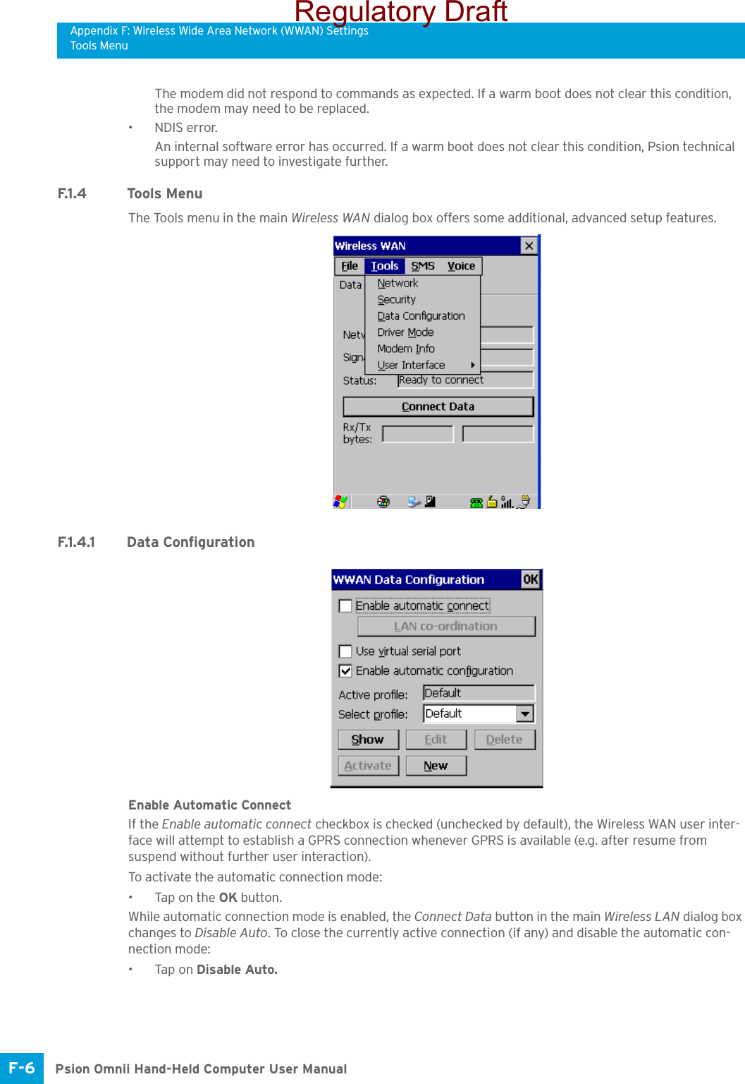 Appendix F: Wireless Wide Area Network (WWAN) SettingsTools MenuPsion Omnii Hand-Held Computer User ManualF-6 The modem did not respond to commands as expected. If a warm boot does not clear this condition, the modem may need to be replaced.•NDIS error. An internal software error has occurred. If a warm boot does not clear this condition, Psion technical support may need to investigate further.F.1 . 4 To o l s  M e n uThe Tools menu in the main Wireless WAN dialog box offers some additional, advanced setup features. F.1.4.1 Data ConfigurationEnable Automatic ConnectIf the Enable automatic connect checkbox is checked (unchecked by default), the Wireless WAN user inter-face will attempt to establish a GPRS connection whenever GPRS is available (e.g. after resume from suspend without further user interaction). To activate the automatic connection mode:• Tap on the OK button.While automatic connection mode is enabled, the Connect Data button in the main Wireless LAN dialog box changes to Disable Auto. To close the currently active connection (if any) and disable the automatic con-nection mode:•Tap on Disable Auto.Regulatory Draft